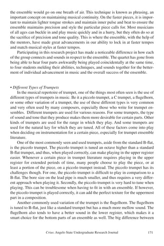 Crius: Angelo State Undergraduate Research Journal 171
the ensemble would go on one breath of air. This technique is known as phrasing, an
important concept on maintaining musical continuity. On the faster pieces, it is impor-
tant to maintain lighter tongue strokes and maintain inner pulse and beat to ensure the
ensemble maintains precision and style the particular piece calls for. Most musicians
of all ages can buckle in and play music quickly and in a hurry, but they often do so at
the sacrifice of precision and tone quality. This is where the ensemble, with the help of
the mentors, have made great advancements in our ability to lock in at faster tempos
and match musical styles at faster tempos.
	 Participating in this research project has made a noticeable difference in how each
of the group connects and sounds in respect to the ensemble. The quartet has gone from
being able to hear four parts awkwardly being played coincidentally at the same time,
to four students melding their abilities, techniques, and sounds together for the better-
ment of individual advancement in music and the overall success of the ensemble.
• Different Types of Trumpets
	 In the musical repertoire of trumpet, one of the things most often seen is the use of
different types of trumpets in music. Be it a piccolo trumpet, a C trumpet, a flugelhorn,
or some other variation of a trumpet, the use of these different types is very common
and very often used by many composers, especially those who write for trumpet en-
sembles. Different trumpets are used for various reasons. For some trumpets, the type
of sound and tone that they produce makes them more desirable for certain parts. Other
kinds of trumpets are used for the range in which they play. And some trumpets are
used for the natural key for which they are tuned. All of these factors come into play
when deciding on instrumentation for a certain piece, especially for trumpet ensemble
literature.
	 One of the most commonly seen and used trumpets, aside from the standard B-flat,
is the piccolo trumpet. The piccolo trumpet is tuned an octave higher than a standard
B-flat trumpet, and thus, when played correctly, can make playing in the upper register
easier. Whenever a certain piece in trumpet literature requires playing in the upper
register for extended periods of time, many people choose to play the piece, or at
least a portion of the piece, on a piccolo trumpet instead. The piccolo trumpet has its
challenges though. For one, the piccolo trumpet is difficult to play in comparison to a
B-flat. The bore size on the lead pipe is much smaller, and thus requires a very differ-
ent approach when playing it. Secondly, the piccolo trumpet is very hard to tune when
playing. This can be troublesome when having to fit in with an ensemble. If however,
the piccolo trumpet is played correctly, it can add the perfect texture for the uppermost
part in a composition.
	 Another commonly used variation of the trumpet is the flugelhorn. The flugelhorn
is tuned to B-flat, just like a standard trumpet but has a much more mellow sound. The
flugelhorn also tends to have a better sound in the lower register, which makes it a
smart choice for the bottom parts of an ensemble as well. The big difference between
 