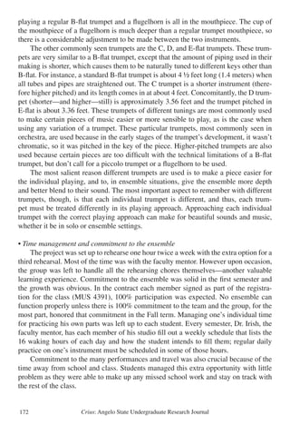 Crius: Angelo State Undergraduate Research Journal172
playing a regular B-flat trumpet and a flugelhorn is all in the mouthpiece. The cup of
the mouthpiece of a flugelhorn is much deeper than a regular trumpet mouthpiece, so
there is a considerable adjustment to be made between the two instruments.
	 The other commonly seen trumpets are the C, D, and E-flat trumpets. These trum-
pets are very similar to a B-flat trumpet, except that the amount of piping used in their
making is shorter, which causes them to be naturally tuned to different keys other than
B-flat. For instance, a standard B-flat trumpet is about 4 ½ feet long (1.4 meters) when
all tubes and pipes are straightened out. The C trumpet is a shorter instrument (there-
fore higher pitched) and its length comes in at about 4 feet. Concomitantly, the D trum-
pet (shorter—and higher—still) is approximately 3.56 feet and the trumpet pitched in
E-flat is about 3.36 feet. These trumpets of different tunings are most commonly used
to make certain pieces of music easier or more sensible to play, as is the case when
using any variation of a trumpet. These particular trumpets, most commonly seen in
orchestra, are used because in the early stages of the trumpet’s development, it wasn’t
chromatic, so it was pitched in the key of the piece. Higher-pitched trumpets are also
used because certain pieces are too difficult with the technical limitations of a B-flat
trumpet, but don’t call for a piccolo trumpet or a flugelhorn to be used.
	 The most salient reason different trumpets are used is to make a piece easier for
the individual playing, and to, in ensemble situations, give the ensemble more depth
and better blend to their sound. The most important aspect to remember with different
trumpets, though, is that each individual trumpet is different, and thus, each trum-
pet must be treated differently in its playing approach. Approaching each individual
trumpet with the correct playing approach can make for beautiful sounds and music,
whether it be in solo or ensemble settings.
• Time management and commitment to the ensemble
	 The project was set up to rehearse one hour twice a week with the extra option for a
third rehearsal. Most of the time was with the faculty mentor. However upon occasion,
the group was left to handle all the rehearsing chores themselves—another valuable
learning experience. Commitment to the ensemble was solid in the first semester and
the growth was obvious. In the contract each member signed as part of the registra-
tion for the class (MUS 4391), 100% participation was expected. No ensemble can
function properly unless there is 100% commitment to the team and the group, for the
most part, honored that commitment in the Fall term. Managing one’s individual time
for practicing his own parts was left up to each student. Every semester, Dr. Irish, the
faculty mentor, has each member of his studio fill out a weekly schedule that lists the
16 waking hours of each day and how the student intends to fill them; regular daily
practice on one’s instrument must be scheduled in some of those hours.
	 Commitment to the many performances and travel was also crucial because of the
time away from school and class. Students managed this extra opportunity with little
problem as they were able to make up any missed school work and stay on track with
the rest of the class.
 