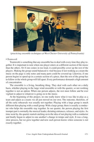 Crius: Angelo State Undergraduate Research Journal 173
(practicing ensemble techniques at West Chester University of Pennsylvania)
• Teamwork
	 Teamwork is something that any ensemble has to deal with every time they play to-
gether. It is important to note when one player enters at a different section of the music
than the others. Or if one comes in too loud, it could possibly cover up the rest of the
players. Making the group sound balanced is vital because if not working as a team the
music on the page is only notes and many parts could be covered up. Likewise, if one
person begins to speed up in a certain section of a piece, then the rest of the group has
to follow or the whole group will fall apart. Every performance demands a high amount
of concentration.
	 The ensemble is a living, breathing thing. They deal with each other on a daily
basis, whether playing in the large wind ensemble or with the quartet, so not working
together is not an option. When one person adjusts, the rest must follow and be ever
vigilant to adjust to whatever is going on in the music.
	 At the beginning of this project, no one really knew what it was like to play as a
team and adjust as a team: we all just moved on our own. The outcome, therefore, of
all the early rehearsals was usually not together. Playing with a large group is much
different than playing with a small group. With a large group, there is usually a conduc-
tor who helps the ensemble stay together. In our quartet, the person playing the first
trumpet part is normally the musical leader, dictating entrances, releases, and styles.As
time went by, the quartet started catching on to the idea of not playing with a conductor
and finally began to adjust to one another’s change in tempo and style. It was a long,
slow process, but we grew together and now each person knows when someone is not
exactly together.
e to make up any missed school work and stay on track with the rest of the class.
(practicing ensemble techniques at West Chester University of Pennsylvania)
eamwork
Teamwork is something that any ensemble has to deal with every time they play together.
mportant to note when one player enters at a different section of the music than the others.
ne comes in too loud, it could possibly cover up the rest of the players. Making the group
nd balanced is vital because if not working as a team the music on the page is only notes an
ny parts could be covered up. Likewise, if one person begins to speed up in a certain sectio
a piece, then the rest of the group has to follow or the whole group will fall apart. Every
formance demands a high amount of concentration.
The ensemble is a living, breathing thing. They deal with each other on a daily basis, whet
ying in the large wind ensemble or with the quartet, so not working together is not an optio
en one person adjusts, the rest must follow and be ever vigilant to adjust to whatever is goi
in the music.
At the beginning of this project, no one really knew what it was like to play as a team and
ust as a team: we all just moved as one. The outcome, therefore, of all the early rehearsals w
ally not together. Playing with a large group is much different than playing with a small
up. With a large group, there is usually a conductor who helps the ensemble stay together.
quartet, the person playing the first trumpet part is normally the musical leader, dictating
rances, releases, and styles. As time went by, the quartet started catching on to the idea of n
ying with a conductor and finally began to adjust to one another’s change in tempo and styl
was a long, slow process, but we grew together and now each person knows when someone
exactly together.
undamental Musical Knowledge and Experience
 
