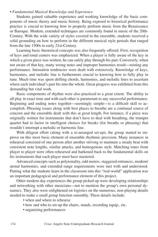 Crius: Angelo State Undergraduate Research Journal174
• Fundamental Musical Knowledge and Experience
	 Students gained valuable experience and working knowledge of the basic com-
ponents of music theory and music history. Being exposed to historical performance
practice is crucial to knowing how to properly perform music from the Renaissance
or Baroque. Modern, extended techniques are commonly found in music of the 20th-
Century. With the wide variety of styles covered in the ensemble, students received a
solid grounding on how to perform in the different musical style periods that ranged
from the late 1500s to early 21st-Century.
	 Learning basic theoretical concepts was also frequently offered. First, recognition
of keys and tonal centers was emphasized. When a player is fully aware of the key in
which a given piece was written, he can safely play through his part. Conversely, when
not aware of that key, many wrong notes and improper harmonies result—ruining any
performance. Intonation tendencies were dealt with extensively. Knowledge of keys,
harmonies, and melodic line is furthermore crucial to knowing how to fully play in
tune. Much time was spent drilling chords, harmonies, and melodic lines to ascertain
where each individual’s part fits into the whole. Great progress was exhibited from this
demanding but vital work.
	 Basic components of rhythm were also practiced to a great extent. The ability to
all play in exact time and with each other is paramount to any successful performance.
Beginning and ending notes together—seemingly simple—is a difficult skill to ac-
complish. Phrasing issues along with best places to breathe are a continual source of
concern and the ensemble dealt with this at great length. For instance, if a piece was
originally written for instruments that don’t have to deal with breathing, the trumpet
quartet had to factor in intelligent choices for breaks (for breaths or phrasing) that
wouldn’t interrupt a melodic or harmonic line.
	 With diligent effort (along with a re-arranged set-up), the group started to im-
prove on this most basic element of ensemble rhythmic precision. Many instances in
rehearsal consisted of one person after another striving to maintain a steady beat with
consistent note lengths, similar attacks, and homogenous style. Matching tones from
player to player were often rehearsed and harkened back to the fundamental skills on
his instruments that each player must have mastered.
	 Advanced concepts such as polytonality, odd meters, staggered entrances, modern/
atonal harmonies, and extended range requirements were met with and understood.
Putting what the students learn in the classroom into this “real-world” application was
an important pedagogical and performance element of this project.
	 Other modern day experiences the group picked up were developing relationships
and networking with other musicians—not to mention the group’s own personal dy-
namics. They also were enlightened on logistics on the numerous, non-playing details
needed to make a small group function smoothly. These details include:
		 • when and where to rehearse
		 • how and who to set-up the chairs, stands, recording equip., etc.
		 • organizing performances
 