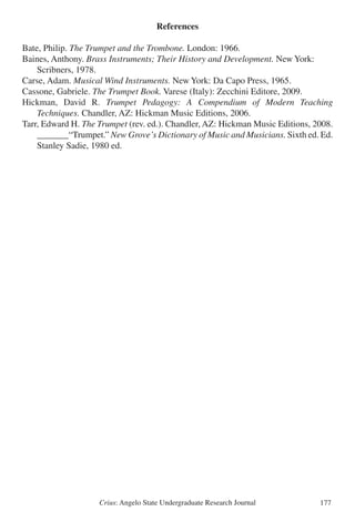 Crius: Angelo State Undergraduate Research Journal 177
References
Bate, Philip. The Trumpet and the Trombone. London: 1966.
Baines, Anthony. Brass Instruments; Their History and Development. New York: 	
	 Scribners, 1978.
Carse, Adam. Musical Wind Instruments. New York: Da Capo Press, 1965.
Cassone, Gabriele. The Trumpet Book. Varese (Italy): Zecchini Editore, 2009.
Hickman, David R. Trumpet Pedagogy: A Compendium of Modern Teaching
	 Techniques. Chandler, AZ: Hickman Music Editions, 2006.
Tarr, Edward H. The Trumpet (rev. ed.). Chandler, AZ: Hickman Music Editions, 2008.
	 _______“Trumpet.” New Grove’s Dictionary of Music and Musicians. Sixth ed. Ed.
	 Stanley Sadie, 1980 ed.
 