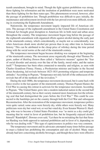 Crius: Angelo State Undergraduate Research Journal180
teenth amendment, brought to mind. Though the fight against prohibition was strong,
those fighting for reformation and the institution of prohibition were more motivated
than those fighting for the then status-quo. This phenomenon reversed, however, after
the passage of prohibition law. Though prohibition was difficult to pass initially, the
maintenance and enforcement involved with the law proved even more difficult, result-
ing in overturning the Eighteenth Amendment.
	 Nationwide, the temperance movement largely impacted life of American citi-
zens. The passage of the eighteenth amendment to the United States Constitution and
Volstead Act brought great disruption to American life in both rural and urban areas
throughout the country. The temperance movement began long before the passage of
the eighteenth amendment with organized efforts against alcohol during the early part
of the nineteenth century, which coincidentally, or maybe not so coincidentally, was
when Americans drank more alcohol per person than in any other time in American
history.3
This can be attributed to the cheap price of whiskey during the time period
along with the social norms at the end of the nineteenth century.
	 The temperance movement began because drinking was rampant at the beginning
of the nineteenth century. The movement arose organically through what Thomas Pe-
gram, author of Battling Demon Rum called a “defensive measure” against the “fear
of social disorder and anxiety over the fate of the family, moral order, and the nation
itself.”4
Temperance has been often connected to morality and religion, as seen with
Charles Grandison Finney. Finney, a Presbyterian minister and leader in the Second
Great Awakening, led revivals between 1823-1831 promoting religious and temperate
attitudes.5
According to Pegram, “Temperance not only fed off of the enthusiasm of the
revivals but off of the methods of the revivalists.”6
	 During the mid-1800s, the temperance movement decreased, but it came back with
fierce resolve in the last quarter of the nineteenth century. Thomas Pegram blames the
Civil War in causing this retreat in activism for the temperance movement. According
to Pegram, “The United States grew into a modern industrial nation in the second half
of the nineteenth century, but as their society matured most Americans lost the reform-
ing zeal that had distinguished the years before the Civil War.”7
This could be con-
nected to the hardships put on the country through both the Civil War and subsequent
Reconstruction.After the restoration of the temperance movement, temperance politics
were quite varied; some areas were fiercely dry, while others were fiercely wet. Many
politicians were dry but voted wet, or wet but voted dry. Even Senator Warren G. Hard-
ing, who was to become a United States President, was “as moist as a dry could get,”
meaning that he voted in favor of prohibition law, but he frequently enjoyed alcohol
himself.8
Randolph C. Downes even said, “Let there be no mistaking the fact that Sena-
tor Harding was both opposed to national prohibition and in favor of it, depending on
who he was dealing with.”9
This type of capriciousness in politics was very common.
	 The temperance movement and its advocates attempted many times before passage
to enact a federal law prohibiting the consumption and sale of alcohol. Many states
already had laws concerning alcoholic beverages, and though these laws were effective
 