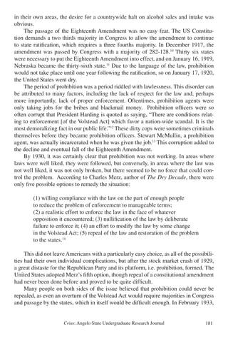 Crius: Angelo State Undergraduate Research Journal 181
in their own areas, the desire for a countrywide halt on alcohol sales and intake was
obvious.
	 The passage of the Eighteenth Amendment was no easy feat. The US Constitu-
tion demands a two thirds majority in Congress to allow the amendment to continue
to state ratification, which requires a three fourths majority. In December 1917, the
amendment was passed by Congress with a majority of 282-128.10
Thirty six states
were necessary to put the Eighteenth Amendment into effect, and on January 16, 1919,
Nebraska became the thirty-sixth state.11
Due to the language of the law, prohibition
would not take place until one year following the ratification, so on January 17, 1920,
the United States went dry.
	 The period of prohibition was a period riddled with lawlessness. This disorder can
be attributed to many factors, including the lack of respect for the law and, perhaps
more importantly, lack of proper enforcement. Oftentimes, prohibition agents were
only taking jobs for the bribes and blackmail money. Prohibition officers were so
often corrupt that President Harding is quoted as saying, “There are conditions relat-
ing to enforcement [of the Volstead Act] which favor a nation-wide scandal. It is the
most demoralizing fact in our public life.”12
These dirty cops were sometimes criminals
themselves before they became prohibition officers. Stewart McMullin, a prohibition
agent, was actually incarcerated when he was given the job.13
This corruption added to
the decline and eventual fall of the Eighteenth Amendment.
	 By 1930, it was certainly clear that prohibition was not working. In areas where
laws were well liked, they were followed, but conversely, in areas where the law was
not well liked, it was not only broken, but there seemed to be no force that could con-
trol the problem. According to Charles Merz, author of The Dry Decade, there were
only five possible options to remedy the situation:
		 (1) willing compliance with the law on the part of enough people
		 to reduce the problem of enforcement to manageable terms;
		 (2) a realistic effort to enforce the law in the face of whatever
		 opposition it encountered; (3) nullification of the law by deliberate
		 failure to enforce it; (4) an effort to modify the law by some change
		 in the Volstead Act; (5) repeal of the law and restoration of the problem
		 to the states.14
	 This did not leave Americans with a particularly easy choice, as all of the possibili-
ties had their own individual complications, but after the stock market crash of 1929,
a great distaste for the Republican Party and its platform, i.e. prohibition, formed. The
United States adopted Merz’s fifth option, though repeal of a constitutional amendment
had never been done before and proved to be quite difficult.
	 Many people on both sides of the issue believed that prohibition could never be
repealed, as even an overturn of the Volstead Act would require majorities in Congress
and passage by the states, which in itself would be difficult enough. In February 1933,
 
