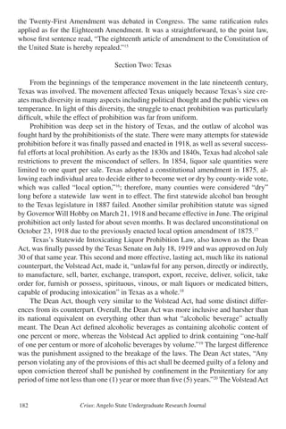 Crius: Angelo State Undergraduate Research Journal182
the Twenty-First Amendment was debated in Congress. The same ratification rules
applied as for the Eighteenth Amendment. It was a straightforward, to the point law,
whose first sentence read, “The eighteenth article of amendment to the Constitution of
the United State is hereby repealed.”15
Section Two: Texas
	 From the beginnings of the temperance movement in the late nineteenth century,
Texas was involved. The movement affected Texas uniquely because Texas’s size cre-
ates much diversity in many aspects including political thought and the public views on
temperance. In light of this diversity, the struggle to enact prohibition was particularly
difficult, while the effect of prohibition was far from uniform.
	 Prohibition was deep set in the history of Texas, and the outlaw of alcohol was
fought hard by the prohibitionists of the state. There were many attempts for statewide
prohibition before it was finally passed and enacted in 1918, as well as several success-
ful efforts at local prohibition. As early as the 1830s and 1840s, Texas had alcohol sale
restrictions to prevent the misconduct of sellers. In 1854, liquor sale quantities were
limited to one quart per sale. Texas adopted a constitutional amendment in 1875, al-
lowing each individual area to decide either to become wet or dry by county-wide vote,
which was called “local option,”16
; therefore, many counties were considered “dry”
long before a statewide law went in to effect. The first statewide alcohol ban brought
to the Texas legislature in 1887 failed. Another similar prohibition statute was signed
by Governor Will Hobby on March 21, 1918 and became effective in June. The original
prohibition act only lasted for about seven months. It was declared unconstitutional on
October 23, 1918 due to the previously enacted local option amendment of 1875.17
	 Texas’s Statewide Intoxicating Liquor Prohibition Law, also known as the Dean
Act, was finally passed by the Texas Senate on July 18, 1919 and was approved on July
30 of that same year. This second and more effective, lasting act, much like its national
counterpart, the Volstead Act, made it, “unlawful for any person, directly or indirectly,
to manufacture, sell, barter, exchange, transport, export, receive, deliver, solicit, take
order for, furnish or possess, spirituous, vinous, or malt liquors or medicated bitters,
capable of producing intoxication” in Texas as a whole.18
	 The Dean Act, though very similar to the Volstead Act, had some distinct differ-
ences from its counterpart. Overall, the Dean Act was more inclusive and harsher than
its national equivalent on everything other than what “alcoholic beverage” actually
meant. The Dean Act defined alcoholic beverages as containing alcoholic content of
one percent or more, whereas the Volstead Act applied to drink containing “one-half
of one per centum or more of alcoholic beverages by volume.”19
The largest difference
was the punishment assigned to the breakage of the laws. The Dean Act states, “Any
person violating any of the provisions of this act shall be deemed guilty of a felony and
upon conviction thereof shall be punished by confinement in the Penitentiary for any
period of time not less than one (1) year or more than five (5) years.”20
The VolsteadAct
 