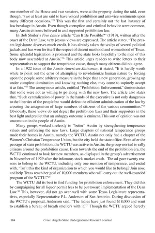 Crius: Angelo State Undergraduate Research Journal184
one member of the House and two senators, were at the property during the raid, even
though, “two at least are said to have voiced prohibition and anti-vice sentiments upon
many different occasions.”25
This was the first and certainly not the last instance of
law breakage in Austin. Even though corruption and criminal behavior were common,
many Austin citizens believed in and supported prohibition law.
	 In Bob Shuler’s Free Lance article “Can It Be Possible?” (1919), written after the
onset of the Dean Law, very joyous views are expressed. The article states, “The pres-
ent legislature deserves much credit. It has already taken the scalps of several political
jackals and has won for itself the respect of decent manhood and womanhood of Texas.
Some splendid legislation is promised and the state looks hopefully to the men of this
body now assembled at Austin.”26
This article urges readers to write letters to their
representatives to support the temperance cause, though many citizens did not agree.
	 In a 1922 issue of the Austin American-Statesman, it stated, “It is hardly worth
while to point out the error of attempting to revolutionize human nature by forcing
upon the people some arbitrary measure in the hope that a new generation, growing up
under complete domination and knowing nothing else, may come to supinely accept
it as fate.”27
The anonymous article, entitled “Prohibition Enforcement,” demonstrates
that some were not as willing to go along with the new laws. The article also states
that, “Such centralization of power in the hands of the executive is not only dangerous
to the liberties of the people but would defeat the efficient administration of the law by
arousing the antagonism of large numbers of citizens of the various communities.”28
Obviously, these views do not depict the prohibition laws and their supporters in the
best light and predict that an unhappy outcome is eminent. This sort of opinion was not
uncommon in the people of Austin.
	 Many groups worked tirelessly to “better” Austin by strengthening temperance
values and enforcing the new laws. Large chapters of national temperance groups
made their homes in Austin, namely the WCTU. Austin not only had a chapter of the
Women’s Christian Temperance Union, but the city held the state office. Even after the
passage of state prohibition, the WCTU was active in Austin; the group worked to rally
citizens around the prohibition cause. Even towards the end of the prohibition era, the
WCTU continued to look for new members, as displayed in the group’s advertisement
in November of 1929 after the infamous stock market crash. The ad gave twenty rea-
sons to belong to the WCTU, including only one mention of temperance, and ended
with, “Isn’t this the kind of organization to which you would like to belong? Join now,
and help Texas reach her goal of 10,000 members who will carry out the well-rounded
program of the WCTU.”29
	 The WCTU did its best to find funding for prohibition enforcement. They did this
by campaigning for all liquor permit fees to be put toward implementation of the Dean
Law.30
This, however, did not go over well with some Texas Legislature representa-
tives, especially Representative P.L. Anderson of San Antonio. During discussion of
the WCTU’s proposal, Anderson said, “The ladies have just found $18,000 and want
to establish a bureau of breath smellers with it.”31
Though the WCTU argued fiercely
 