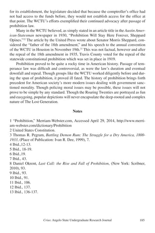 Crius: Angelo State Undergraduate Research Journal 185
for its establishment, the legislature decided that because the comptroller’s office had
not had access to the funds before, they would not establish access for the office at
that point. The WCTU’s efforts exemplified their continued advocacy after passage of
prohibition law.
	 Many in the WCTU believed, as simply stated in an article title in the Austin Amer-
ican-Statesman newspaper in 1930, “Prohibition Will Stay Here Forever, Sheppard
Opines.”32
The article by the United Press wrote about Senator Morris Sheppard, con-
sidered the “father of the 18th amendment,” and his speech to the annual convention
of the WCTU in Houston in November 19th.33
This was not factual, however and after
the repeal of the 18th amendment in 1935, Travis County voted for the repeal of the
statewide constitutional prohibition which was set in place in 1919.
	 Prohibition proved to be quite a rocky time in American history. Passage of tem-
perance law was difficult and controversial, as were the law’s duration and eventual
downfall and repeal. Though groups like the WCTU worked diligently before and dur-
ing the span of prohibition, it proved ill fated. The history of prohibition brings forth
precedent for American society’s more modern issues dealing with government sanc-
tioned morality. Though policing moral issues may be possible, these issues will not
prove to be simple by any standard. Though the Roaring Twenties are portrayed as fun
and easygoing, popular depictions will never encapsulate the deep-rooted and complex
nature of The Lost Generation.
Notes
1 “Prohibition,” Merriam-Webster.com, Accessed April 29, 2014, http://www.merri-
am-webster.com/dictionary/Prohibition
2 United States Constitution.
3 Thomas R. Pegram, Battling Demon Rum: The Struggle for a Dry America, 1800-
1933, (Place of Publication: Ivan R. Dee, 1999), 7.
4 Ibid.,12-13.
5 Ibid., 18-19.
6 Ibid.,19.
7 Ibid., 43.
8 Daniel Okrent, Last Call: the Rise and Fall of Prohibition, (New York: Scribner,
2010), 93.
9 Ibid., 93.
10 Ibid., 91.
11 Ibid., 106.
12 Ibid., 137.
13 Ibid., 136-137.
 