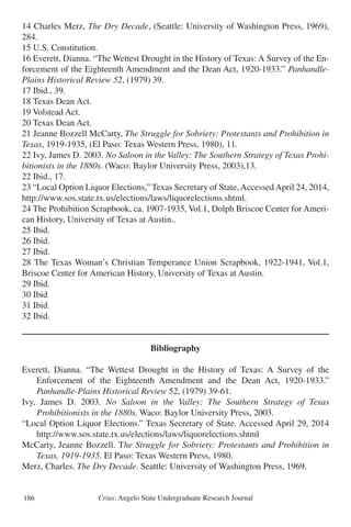 Crius: Angelo State Undergraduate Research Journal186
14 Charles Merz, The Dry Decade, (Seattle: University of Washington Press, 1969),
284.
15 U.S. Constitution.
16 Everett, Dianna. “The Wettest Drought in the History of Texas: A Survey of the En-
forcement of the Eighteenth Amendment and the Dean Act, 1920-1933.” Panhandle-
Plains Historical Review 52, (1979) 39.
17 Ibid., 39.
18 Texas Dean Act.
19 Volstead Act.
20 Texas Dean Act.
21 Jeanne Bozzell McCarty, The Struggle for Sobriety: Protestants and Prohibition in
Texas, 1919-1935, (El Paso: Texas Western Press, 1980), 11.
22 Ivy, James D. 2003. No Saloon in the Valley: The Southern Strategy of Texas Prohi-
bitionists in the 1880s. (Waco: Baylor University Press, 2003),13.
22 Ibid., 17.
23 “Local Option Liquor Elections,” Texas Secretary of State,AccessedApril 24, 2014,
http://www.sos.state.tx.us/elections/laws/liquorelections.shtml.
24 The Prohibition Scrapbook, ca. 1907-1935, Vol.1, Dolph Briscoe Center for Ameri-
can History, University of Texas at Austin..
25 Ibid.
26 Ibid.
27 Ibid.
28 The Texas Woman’s Christian Temperance Union Scrapbook, 1922-1941, Vol.1,
Briscoe Center for American History, University of Texas at Austin.
29 Ibid.
30 Ibid
31 Ibid.
32 Ibid.
Bibliography
Everett, Dianna. “The Wettest Drought in the History of Texas: A Survey of the
	 Enforcement of the Eighteenth Amendment and the Dean Act, 1920-1933.”
	 Panhandle-Plains Historical Review 52, (1979) 39-61.
Ivy, James D. 2003. No Saloon in the Valley: The Southern Strategy of Texas
	 Prohibitionists in the 1880s. Waco: Baylor University Press, 2003.
“Local Option Liquor Elections.” Texas Secretary of State. Accessed April 29, 2014
	 http://www.sos.state.tx.us/elections/laws/liquorelections.shtml
McCarty, Jeanne Bozzell. The Struggle for Sobriety: Protestants and Prohibition in
	 Texas, 1919-1935. El Paso: Texas Western Press, 1980.
Merz, Charles. The Dry Decade. Seattle: University of Washington Press, 1969.
 