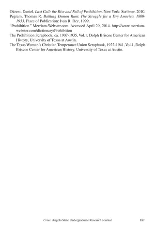 Crius: Angelo State Undergraduate Research Journal 187
Okrent, Daniel. Last Call: the Rise and Fall of Prohibition. New York: Scribner, 2010.
Pegram, Thomas R. Battling Demon Rum: The Struggle for a Dry America, 1800-
	 1933. Place of Publication: Ivan R. Dee, 1999.
“Prohibition.” Merriam-Webster.com. Accessed April 29, 2014. http://www.merriam-
	 webster.com/dictionary/Prohibition
The Prohibition Scrapbook, ca. 1907-1935, Vol.1, Dolph Briscoe Center for American
	 History, University of Texas at Austin.
The Texas Woman’s Christian Temperance Union Scrapbook, 1922-1941, Vol.1, Dolph
	 Briscoe Center for American History, University of Texas at Austin.
 