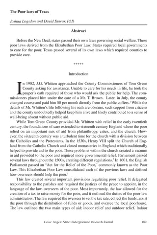 Crius: Angelo State Undergraduate Research Journal 189
The Poor laws of Texas
Joshua Logsdon and David Dewar, PhD
Abstract
	 Before the New Deal, states passed their own laws governing social welfare. These
poor laws derived from the Elizabethan Poor Law. States required local governments
to care for the poor. Texas passed several of its own laws which required counties to
provide care.
*****
Introduction
	I
n 1902, J.G. Whitten approached the County Commissioners of Tom Green
County asking for assistance. Unable to care for his needs in life, he took the
pauper’s oath required of those who would ask the public for help. The com-
missioners placed him under the care of a Mr. T. Brown. Later, in July, the county
changed course and paid him $8 per month directly from the public coffers.1
While the
details of Mr. Whitten’s life following his oath are obscure, such support from citizens
and the county undoubtedly helped keep him alive and likely contributed to a sense of
well-being absent without public aid.
	 While Tom Green County provided Mr. Whitten with relief in the early twentieth
century, the foundations of care extended to sixteenth century England where the poor
relied on an important mix of aid from philanthropy, cities, and the church. How-
ever, the sixteenth century was a turbulent time for the church with a division between
the Catholics and the Protestants. In the 1530s, Henry VIII split the Church of Eng-
land from the Catholic Church and closed monasteries in England which traditionally
helped to provide aid to the poor. These problems within the church created a vacuum
in aid provided to the poor and required more governmental relief. Parliament passed
several laws throughout the 1500s, creating different regulations.2
In 1601, the English
Parliament passed an “Act for the Relief of the Poor,” commonly known as the Poor
Law. This Elizabethan Poor Law consolidated each of the previous laws and defined
how overseers should help the poor.3
	 This law created several important provisions regulating poor relief. It delegated
responsibility to the parishes and required the justices of the peace to appoint, in the
language of the law, overseers of the poor. Most importantly, the law allowed for the
creation of a tax to raise money for the poor, and it outlined the duties of the poor law
administrators. The law required the overseer to set the tax rate, collect the funds, assist
the poor through the distribution of funds or goods, and oversee the local poorhouse.
The law outlined the two main types of aid: indoor relief and outdoor relief. Indoor
 