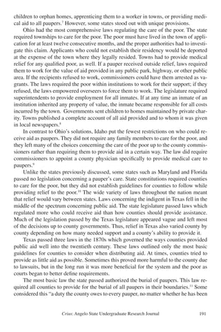 Crius: Angelo State Undergraduate Research Journal 191
children to orphan homes, apprenticing them to a worker in towns, or providing medi-
cal aid to all paupers.7
However, some states stood out with unique provisions.
	 Ohio had the most comprehensive laws regulating the care of the poor. The state
required townships to care for the poor. The poor must have lived in the town of appli-
cation for at least twelve consecutive months, and the proper authorities had to investi-
gate this claim. Applicants who could not establish their residency would be deported
at the expense of the town where they legally resided. Towns had to provide medical
relief for any qualified poor, as well. If a pauper received outside relief, laws required
them to work for the value of aid provided in any public park, highway, or other public
area. If the recipients refused to work, commissioners could have them arrested as va-
grants. The laws required the poor within institutions to work for their support; if they
refused, the laws empowered overseers to force them to work. The legislature required
superintendents to provide employment for all inmates. If at any time an inmate of an
institution inherited any property of value, the inmate became responsible for all costs
incurred by the town. Governments sent children to homes maintained by private char-
ity. Towns published a complete account of all aid provided and to whom it was given
in local newspapers.8
	 In contrast to Ohio’s solutions, Idaho put the fewest restrictions on who could re-
ceive aid as paupers. They did not require any family members to care for the poor, and
they left many of the choices concerning the care of the poor up to the county commis-
sioners rather than requiring them to provide aid in a certain way. The law did require
commissioners to appoint a county physician specifically to provide medical care to
paupers.9
	 Unlike the states previously discussed, some states such as Maryland and Florida
passed no legislation concerning a pauper’s care. State constitutions required counties
to care for the poor, but they did not establish guidelines for counties to follow while
providing relief to the poor.10
The wide variety of laws throughout the nation meant
that relief would vary between states. Laws concerning the indigent in Texas fell in the
middle of the spectrum concerning public aid. The state legislature passed laws which
regulated more who could receive aid than how counties should provide assistance.
Much of the legislation passed by the Texas legislature appeared vague and left most
of the decisions up to county governments. Thus, relief in Texas also varied county by
county depending on how many needed support and a county’s ability to provide it.
	 Texas passed three laws in the 1870s which governed the ways counties provided
public aid well into the twentieth century. These laws outlined only the most basic
guidelines for counties to consider when distributing aid. At times, counties tried to
provide as little aid as possible. Sometimes this proved more harmful to the county due
to lawsuits, but in the long run it was more beneficial for the system and the poor as
courts began to better define requirements.
	 The most basic law the state passed authorized the burial of paupers. This law re-
quired all counties to provide for the burial of all paupers in their boundaries.11
Some
considered this “a duty the county owes to every pauper, no matter whether he has been
 