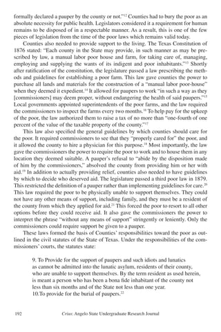 Crius: Angelo State Undergraduate Research Journal192
formally declared a pauper by the county or not.”12
Counties had to bury the poor as an
absolute necessity for public health. Legislators considered it a requirement for human
remains to be disposed of in a respectable manner. As a result, this is one of the few
pieces of legislation from the time of the poor laws which remains valid today.
	 Counties also needed to provide support to the living. The Texas Constitution of
1876 stated: “Each county in the State may provide, in such manner as may be pre-
scribed by law, a manual labor poor house and farm, for taking care of, managing,
employing and supplying the wants of its indigent and poor inhabitants.”13
Shortly
after ratification of the constitution, the legislature passed a law prescribing the meth-
ods and guidelines for establishing a poor farm. This law gave counties the power to
purchase all lands and materials for the construction of a “manual labor poor-house”
when they deemed it expedient.14
It allowed for paupers to work “in such a way as they
[commissioners] may deem proper, without endangering the health of said paupers.”15
Local governments appointed superintendents of the poor farms, and the law required
the commissioners to inspect the farms every two months.16
To help pay for the upkeep
of the poor, the law authorized them to raise a tax of no more than “one-fourth of one
percent of the value of the taxable property of the county.”17
	 This law also specified the general guidelines by which counties should care for
the poor. It required commissioners to see that they “properly cared for” the poor, and
it allowed the county to hire a physician for this purpose.18
Most importantly, the law
gave the commissioners the power to require the poor to work and to house them in any
location they deemed suitable. A pauper’s refusal to “abide by the disposition made
of him by the commissioners,” absolved the county from providing him or her with
aid.19
In addition to actually providing relief, counties also needed to have guidelines
by which to decide who deserved aid. The legislature passed a third poor law in 1879.
This restricted the definition of a pauper rather than implementing guidelines for care.20
This law required the poor to be physically unable to support themselves. They could
not have any other means of support, including family, and they must be a resident of
the county from which they applied for aid.21
This forced the poor to resort to all other
options before they could receive aid. It also gave the commissioners the power to
interpret the phrase “without any means of support” stringently or leniently. Only the
commissioners could require support be given to a pauper.
	 These laws formed the basis of Counties’ responsibilities toward the poor as out-
lined in the civil statutes of the State of Texas. Under the responsibilities of the com-
missioners’ courts, the statutes state:
		 9. To Provide for the support of paupers and such idiots and lunatics
		 as cannot be admitted into the lunatic asylum, residents of their county,
		 who are unable to support themselves. By the term resident as used herein,
		 is meant a person who has been a bona fide inhabitant of the county not
		 less than six months and of the State not less than one year.
		 10.To provide for the burial of paupers.22
 