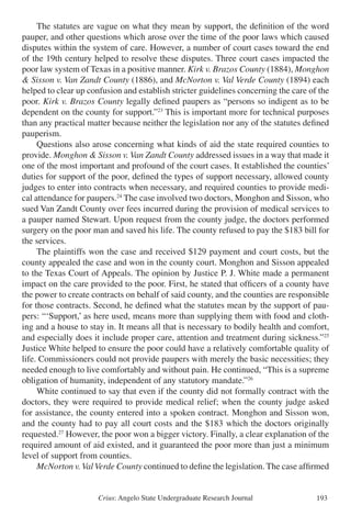 Crius: Angelo State Undergraduate Research Journal 193
	 The statutes are vague on what they mean by support, the definition of the word
pauper, and other questions which arose over the time of the poor laws which caused
disputes within the system of care. However, a number of court cases toward the end
of the 19th century helped to resolve these disputes. Three court cases impacted the
poor law system of Texas in a positive manner. Kirk v. Brazos County (1884), Monghon
& Sisson v. Van Zandt County (1886), and McNorton v. Val Verde County (1894) each
helped to clear up confusion and establish stricter guidelines concerning the care of the
poor. Kirk v. Brazos County legally defined paupers as “persons so indigent as to be
dependent on the county for support.”23
This is important more for technical purposes
than any practical matter because neither the legislation nor any of the statutes defined
pauperism.
	 Questions also arose concerning what kinds of aid the state required counties to
provide. Monghon & Sisson v. Van Zandt County addressed issues in a way that made it
one of the most important and profound of the court cases. It established the counties’
duties for support of the poor, defined the types of support necessary, allowed county
judges to enter into contracts when necessary, and required counties to provide medi-
cal attendance for paupers.24
The case involved two doctors, Monghon and Sisson, who
sued Van Zandt County over fees incurred during the provision of medical services to
a pauper named Stewart. Upon request from the county judge, the doctors performed
surgery on the poor man and saved his life. The county refused to pay the $183 bill for
the services.
	 The plaintiffs won the case and received $129 payment and court costs, but the
county appealed the case and won in the county court. Monghon and Sisson appealed
to the Texas Court of Appeals. The opinion by Justice P. J. White made a permanent
impact on the care provided to the poor. First, he stated that officers of a county have
the power to create contracts on behalf of said county, and the counties are responsible
for those contracts. Second, he defined what the statutes mean by the support of pau-
pers: “‘Support,’ as here used, means more than supplying them with food and cloth-
ing and a house to stay in. It means all that is necessary to bodily health and comfort,
and especially does it include proper care, attention and treatment during sickness.”25
Justice White helped to ensure the poor could have a relatively comfortable quality of
life. Commissioners could not provide paupers with merely the basic necessities; they
needed enough to live comfortably and without pain. He continued, “This is a supreme
obligation of humanity, independent of any statutory mandate.”26
	 White continued to say that even if the county did not formally contract with the
doctors, they were required to provide medical relief; when the county judge asked
for assistance, the county entered into a spoken contract. Monghon and Sisson won,
and the county had to pay all court costs and the $183 which the doctors originally
requested.27
However, the poor won a bigger victory. Finally, a clear explanation of the
required amount of aid existed, and it guaranteed the poor more than just a minimum
level of support from counties.
	 McNorton v.ValVerde County continued to define the legislation. The case affirmed
 