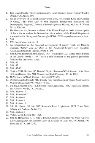 Crius: Angelo State Undergraduate Research Journal 195
Notes
1.	 Tom Green County (TGC) Commissioners’Court Minutes: Book 4, County Clerk’s
	 Office, TGC Annex, 198.
2.	 For an overview of sixteenth century poor laws, see Morgan Kelly and Cormac
	 Ó Gráda, “The Poor Law of Old England: Institutional Innovation and
	 Demographic Regimes,” Journal of Interdisciplinary History, XLI: no. 3 (Winter
	 2011): 339-366.
3.	 The Poor Law Act, National Archives of the United Kingdom, 1601. A transcription
	 of this act is located on the National Archives website of the United Kingdom at
	 www.nationalarchives.gov.uk/humanrights/1500-1760/doc-poorlaw-transcript.htm.
4.	 Ibid.
5.	 U.S. Constitution, amend. 10.
6.	 For information on the historical development of pauper relief, see Priscilla
	 Clement, Welfare and the Poor in the Nineteenth-Century City (London:
	 Associated University Presses, 1985), 67-80.
7.	 John Koren, Paupers in Almshouses, 1904 (Washington D.C: United States Bureau
	 of the Census, 1904), 41-49. This is a brief summary of the general provisions
	 found within the several states.
8.	 Ibid., 46.
9.	 Ibid., 42.
10.	Ibid., 42-43.
11.	“Article 2241, Section 10,” Vernon’s Sayles’ Annotated Civil Statutes of the State
	 of Texas (Kansas City, MO: Vernon Law Book Company: 1914), 1825.
12.	McNorton v. Val Verde County [1894], 25 S.W. 653.
13.	Debbie Mauldin Cottrell, “The County Poor Farm System in Texas,” Southwestern
	 Historical Quarterly 93 (1989): 170-173.
14.	Bill file, Senate Bill No. 12, Fifteenth Texas Legislature, 1876, Texas State Library
	 and Archive, Austin, TX, section 2.
15.	Ibid., Section 10.
16.	Ibid., Sections 6-7.
17.	Ibid., Section 4.
18.	Ibid., Section 3.
19.	Ibid., Section 10.
20.	Bill file, House Bill No. 282, Sixteenth Texas Legislature, 1879, Texas State
	 Library and Archive, Austin, TX.
21.	Ibid., Section 4.
22.	“Article 2241, Section 10,” 1825.
23.	John N. Henderson, R. H. Kirk v. Brazos County, reported in: The Texas Reports:
	 Cases Adjudged in the Supreme Court of the State of Texas, Vol. 73 (Austin, TX:
	 The State of TX, 1884), 60.
 