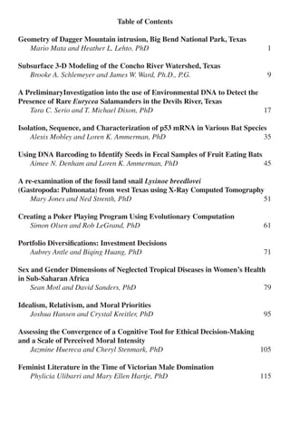 Crius: Angelo State Undergraduate Research Journal 3
Table of Contents
Geometry of Dagger Mountain intrusion, Big Bend National Park, Texas
	 Mario Mata and Heather L. Lehto, PhD	 1
Subsurface 3-D Modeling of the Concho River Watershed, Texas
	 Brooke A. Schlemeyer and James W. Ward, Ph.D., P.G.	 9
A PreliminaryInvestigation into the use of Environmental DNA to Detect the
Presence of Rare Eurycea Salamanders in the Devils River, Texas
	 Tara C. Serio and T. Michael Dixon, PhD	 17
Isolation, Sequence, and Characterization of p53 mRNA in Various Bat Species
	 Alexis Mobley and Loren K. Ammerman, PhD	 35
Using DNA Barcoding to Identify Seeds in Fecal Samples of Fruit Eating Bats
	 Aimee N. Denham and Loren K. Ammerman, PhD	 45
A re-examination of the fossil land snail Lysinoe breedlovei
(Gastropoda: Pulmonata) from west Texas using X-Ray Computed Tomography
	 Mary Jones and Ned Strenth, PhD	 51
Creating a Poker Playing Program Using Evolutionary Computation
	 Simon Olsen and Rob LeGrand, PhD	 61
Portfolio Diversifications: Investment Decisions
	 Aubrey Antle and Biqing Huang, PhD	 71
Sex and Gender Dimensions of Neglected Tropical Diseases in Women’s Health
in Sub-Saharan Africa
	 Sean Motl and David Sanders, PhD	 79
Idealism, Relativism, and Moral Priorities
	 Joshua Hansen and Crystal Kreitler, PhD	 95
Assessing the Convergence of a Cognitive Tool for Ethical Decision-Making
and a Scale of Perceived Moral Intensity
	 Jazmine Huereca and Cheryl Stenmark, PhD	 105
Feminist Literature in the Time of Victorian Male Domination
	 Phylicia Ulibarri and Mary Ellen Hartje, PhD	 115
 