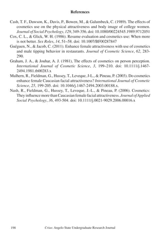 Crius: Angelo State Undergraduate Research Journal198
References
Cash, T. F., Dawson, K., Davis, P., Bowen, M., & Galumbeck, C. (1989). The effects of
	 cosmetics use on the physical attractiveness and body image of college women.
	 Journal of Social Psychology, 129, 349-356. doi: 10.1080/00224545.1989.9712051
Cox, C. L., & Glick, W. H. (1986). Resume evaluation and cosmetics use: When more
	 is not better. Sex Roles, 14, 51–58. doi: 10.1007/BF00287847
Guéguen, N., & Jacob, C. (2011). Enhance female attractiveness with use of cosmetics
	 and male tipping behavior in restaurants. Journal of Cosmetic Science, 62, 283-
	 290.
Graham, J. A., & Jouhar, A. J. (1981), The effects of cosmetics on person perception.
	 International Journal of Cosmetic Science, 3, 199–210. doi: 10.1111/j.1467-
	 2494.1981.tb00283.x
Mulhern, R., Fieldman, G., Hussey, T., Leveque, J-L., & Pineau, P. (2003). Do cosmetics
	 enhance female Caucasian facial attractiveness? International Journal of Cosmetic
	 Science, 25, 199-205. doi: 10.1046/j.1467-2494.2003.00188.x.
Nash, R., Fieldman, G., Hussey, T., Leveque, J.-L., & Pineau, P. (2006). Cosmetics:
	 They influence more than Caucasian female facial attractiveness. Journal ofApplied
	 Social Psychology, 36, 493-504. doi: 10.1111/j.0021-9029.2006.00016.x
 