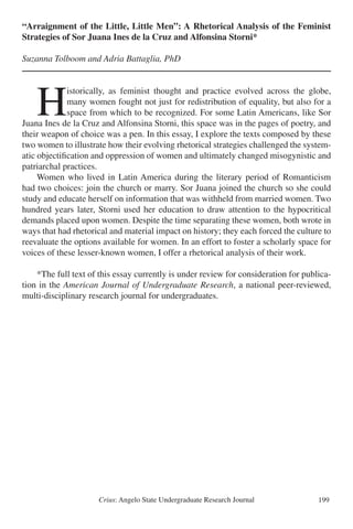 Crius: Angelo State Undergraduate Research Journal 199
“Arraignment of the Little, Little Men”: A Rhetorical Analysis of the Feminist
Strategies of Sor Juana Ines de la Cruz and Alfonsina Storni*
Suzanna Tolboom and Adria Battaglia, PhD
	H
istorically, as feminist thought and practice evolved across the globe,
many women fought not just for redistribution of equality, but also for a
space from which to be recognized. For some Latin Americans, like Sor
Juana Ines de la Cruz and Alfonsina Storni, this space was in the pages of poetry, and
their weapon of choice was a pen. In this essay, I explore the texts composed by these
two women to illustrate how their evolving rhetorical strategies challenged the system-
atic objectification and oppression of women and ultimately changed misogynistic and
patriarchal practices.
	 Women who lived in Latin America during the literary period of Romanticism
had two choices: join the church or marry. Sor Juana joined the church so she could
study and educate herself on information that was withheld from married women. Two
hundred years later, Storni used her education to draw attention to the hypocritical
demands placed upon women. Despite the time separating these women, both wrote in
ways that had rhetorical and material impact on history; they each forced the culture to
reevaluate the options available for women. In an effort to foster a scholarly space for
voices of these lesser-known women, I offer a rhetorical analysis of their work.
	 *The full text of this essay currently is under review for consideration for publica-
tion in the American Journal of Undergraduate Research, a national peer-reviewed,
multi-disciplinary research journal for undergraduates.
 