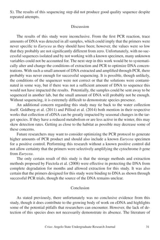 Crius: Angelo State Undergraduate Research Journal 31
S). The results of this sequencing step did not produce good quality sequence despite
repeated attempts.
Discussion
	 The results of this study were inconclusive. From the first PCR reaction, trace
amounts of DNA was detected in all samples, which could imply that the primers were
never specific to Eurycea as they should have been; however, the values were so low
that they probably are not significantly different from zero. Unfortunately, with no suc-
cessful sequences isolated and by not working with a known specimen, many unknown
variables could not be accounted for. The next step in this work would be to systemati-
cally alter and change the conditions of extraction and PCR to optimize DNA concen-
trations. With such a small amount of DNA extracted and amplified through PCR, there
probably was never enough for successful sequencing. It is possible, though unlikely,
the conditions of the sequencer were not correct or that the solutions were contami-
nated in some way, but if there was not a sufficient amount of DNA to sequence this
would not have impacted the results. Potentially, the samples could be sent away to be
sequenced in another lab, but the small amount of DNA will probably not be enough.
Without sequencing, it is extremely difficult to demonstrate species presence.
	 An additional concern regarding this study may tie back to the water collection
itself. Goldberg et al. (2011) and Pilliod et al. (2014) both mention in their respective
works that collection of eDNA can be greatly impacted by seasonal changes in the tar-
get species. If they have a reduced metabolism or are less active in the winter, this may
skew detection rates. Getting as close to the habitat as possible may decrease some of
these concerns.
	 Future researchers may want to consider optimizing the PCR protocol to generate
higher amounts of PCR product and should also include a known Eurycea specimen
for a positive control. Performing this research without a known positive control did
not allow certainty that the primers were selectively amplifying the cytochrome b gene
from Eurycea.
	 The only certain result of this study is that the storage methods and extraction
methods proposed by Fiectola et al. (2008) were effective in protecting the DNA from
complete degradation for months and allowed extraction for this study. It was also
certain that the primers designed for this study were binding to DNA as shown through
successful PCR trials, though the source of the DNA remains unclear.
Conclusion
	 As stated previously, there unfortunately was no conclusive evidence from this
study, though it does contribute to the growing body of work on eDNA and highlights
some of the potential pitfalls that researchers can encounter. However, the lack of de-
tection of this species does not necessarily demonstrate its absence. The literature of
 