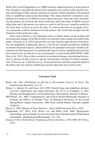 Crius: Angelo State Undergraduate Research Journal32
Keith (2011) and Chippindale et al. (2000) certainly support presence at some point in
time, though it is possible the species have migrated or are extinct in that specific loca-
tion. Knowledge of these species’ presence or absence would contribute to the general
body of amphibian conservation knowledge. This study should be considered a pre-
liminary test of the use of eDNA to assess species presence. Once the issues surround-
ing the primers are resolved, this work would also add to the body of eDNA research
being done and if the primers are shown to work for all Eurycea, would be useful for
any work done on Eurycea across the state. If a known specimen of an aquatic Eury-
cea salamander could be obtained to test the primers, this would offer insights into the
limitation of this particular study.
	 Such work would be a very important source to future studies on the ecology and
environmental changes of the Devils River as it becomes more readily accessible to the
public. Thomsen et al. (2012) present the case that with the rapid decline of biodiver-
sity and amphibians in particular, there is a call for fast, reliable and effective methods
to monitor threatened species, which eDNA has the potential to become. Another con-
sideration for the importance of continuing this type of work is amphibian presence has
been found to be an indicator of an environment’s overall health (BIO-WEST, 2005;
Guzy et al., 2012). Due to their sensitivity to ecological changes, determining the pres-
ence or absence of these Eurycea species will provide a baseline for future compari-
sons. If Eurycea sp. 7 and Eurycea sp. 10 are present now and then cannot be found in
the future, this may indicate underlying concerns about the river system itself.
Literature Cited
Baker, J.K. 1961. Distribution of and key to the neotenic Eurycea of Texas. The
	 Southwestern Naturalist. 6:27-32.
Berger, L., Speare, R., and Hyatt, A.D. 1999. Chytrid fungi and amphibian declines:
	 overview, implications and future directions. Pp. 23-33 in Campbell, A. (Ed.)
	 Declines and disappearances of Australian frogs. Environment Australia. Canberra.
BIO-WEST, Inc. 2005. Comprehensive and Critical Period Monitoring Program to
	 Evaluate the Effects of Variable Flow on Biological Resources in the Comal
	 Springs/River Aquatic Ecosystem. 2004 Final Annual Report. Edwards Aquifer
	 Authority.
Brune, G. 2002. Springs of Texas Volume 1. Texas A&M University Press, USA.
Chippindale, P.T., Price, A.H., Wiens, J.J., and Hillis, D.M. 2000. Phylogenetic
	 relationships and systematic revision of central Texas Hemidactyliine Plethodontid
	 salamanders. Herpetological Monographs. 14: 1-80.
Dearen, P. 2011. Devils River: Treacherous Twin to the Pecos, 1535-1900. TCU Press,
	 USA.
 