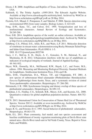 Crius: Angelo State Undergraduate Research Journal 33
Dixon, J. R. 2000. Amphibians and Reptiles of Texas, 2nd edition. Texas A&M Press,
	 USA.
Eckhardt, G. The Trinity Aquifer. c1995-2014. The Edwards Aquifer Website.
	 Available at http://www.edwardsaquifer.net/trinity.html. Archived by WebCite at
	 http://www.webcitation.org/6PrxpCywR on 20 May 2014.
Ficetola, G.F., Miaud, C, Pompanon, F, and Taberlet, P. 2008. Species detection using
	 environmental DNA from water samples. Biology Letters. 4: 423-425.
Fong, D.W., Kane, T.C., and Culver, D.C. 1995. Vestigialization and loss of
	 nonfunctional characters. Annual Review of Ecology and Systematics.
	 26:249-268.
Frost, D.R. 2014. Amphibian species of the world: an online reference. Available at:
	 http://research.amnh.org/herpetology/amphibia/index.html. Archived by WebCite
	 at http://www.webcitation.org/6PqO4B1Ao on 20 May 2014.
Goldberg, C.S., Pilliod, D.S., Arkle, R.S., and Waits, L.P. 2011. Molecular detection
	 of vertebrates in stream water: a demonstration using Rocky Mountain Tailed Frogs
	 and Idaho Giant Salamanders. PLoS ONE 6: 1-5.
	 DOI: 10.1371/journal.pone.0022746
Guzy, J. C., McCoy, E. D., Deyle, A. C., Gonzalez, S. M., Halstead, N., and
	 Mushinsky, H. R. 2012. Urbanization interferes with the use of amphibians as
	 indicators of ecological integrity of wetlands. Journal of Applied Ecology.
	 49: 941-952.
Heyer, W.R., Donnelly, M.A., McDiarmid, R.W., Hayek, L.C., and Foster, M.S.,
	 editors. 1994. Measuring and Monitoring Biological Diversity: Standard Methods
	 for Amphibians. Smithsonian Institution Press, USA and UK.
Hillis, D.M., Chamberlain, D.A., Wilcox, T.P., and Chippindale, P.T. 2001. A
	 new species of subterranean blind salamander (Plethodontidae: Hemidactyliini:
	 Eurycea:Typhlomolge) from Austin, Texas, and a systematic revision of central
	 Texas paedomorphic salamanders. Herpetologica. 57: 266-280.
Holomuzki, J. R. 1980. Synchronous foraging and dietary overlap of three species of
	 plethodontid salamanders. Herpetologica. 36:109-115.
Houlahan, J. E., Findlay, C.S., Schmidt, B.R., Meyer, A.H., and Kuzmin, S.L. 2000.
	 Quantitative evidence for global amphibian population declines. Nature. 404:752-
	 755.
IUCN. 2013. International Union for Conservation of Nature Red List of Threatened
	 Species. Version 2013.2. Available at www.iucnredlist.org. Archived by WebCite
	 at http://www.webcitation.org/6Ps3WKgdv on 20 May 2014.
Jaeger, R. G., and Forester, D. C. 1993. Social behavior of plethodontid salamanders.
	 Herpetologica. 49:163-175.
Keith, E.L. 2011. Plant community, fuel model, and rare species assessment and
	 baseline establishment of twenty vegetation monitoring plots at Devils River state
	 natural area—Devils River ranch unit in Val Verde County, Texas. Report to Texas
	 Parks and Wildlife.
 