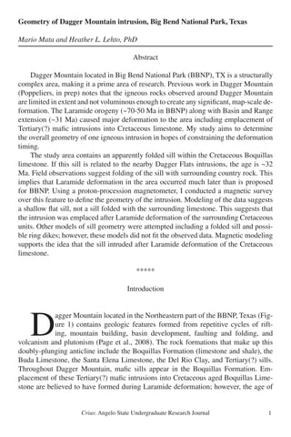 Crius: Angelo State Undergraduate Research Journal 1
Geometry of Dagger Mountain intrusion, Big Bend National Park, Texas
	
Mario Mata and Heather L. Lehto, PhD
Abstract
	 Dagger Mountain located in Big Bend National Park (BBNP), TX is a structurally
complex area, making it a prime area of research. Previous work in Dagger Mountain
(Poppeliers, in prep) notes that the igneous rocks observed around Dagger Mountain
are limited in extent and not voluminous enough to create any significant, map-scale de-
formation. The Laramide orogeny (~70-50 Ma in BBNP) along with Basin and Range
extension (~31 Ma) caused major deformation to the area including emplacement of
Tertiary(?) mafic intrusions into Cretaceous limestone. My study aims to determine
the overall geometry of one igneous intrusion in hopes of constraining the deformation
timing.
	 The study area contains an apparently folded sill within the Cretaceous Boquillas
limestone. If this sill is related to the nearby Dagger Flats intrusions, the age is ~32
Ma. Field observations suggest folding of the sill with surrounding country rock. This
implies that Laramide deformation in the area occurred much later than is proposed
for BBNP. Using a proton-procession magnetometer, I conducted a magnetic survey
over this feature to define the geometry of the intrusion. Modeling of the data suggests
a shallow flat sill, not a sill folded with the surrounding limestone. This suggests that
the intrusion was emplaced after Laramide deformation of the surrounding Cretaceous
units. Other models of sill geometry were attempted including a folded sill and possi-
ble ring dikes; however, these models did not fit the observed data. Magnetic modeling
supports the idea that the sill intruded after Laramide deformation of the Cretaceous
limestone.
*****
Introduction
	D
agger Mountain located in the Northeastern part of the BBNP, Texas (Fig-
ure 1) contains geologic features formed from repetitive cycles of rift-
ing, mountain building, basin development, faulting and folding, and
volcanism and plutonism (Page et al., 2008). The rock formations that make up this
doubly-plunging anticline include the Boquillas Formation (limestone and shale), the
Buda Limestone, the Santa Elena Limestone, the Del Rio Clay, and Tertiary(?) sills.
Throughout Dagger Mountain, mafic sills appear in the Boquillas Formation. Em-
placement of these Tertiary(?) mafic intrusions into Cretaceous aged Boquillas Lime-
stone are believed to have formed during Laramide deformation; however, the age of
 