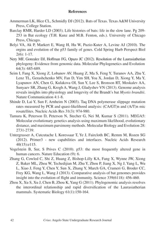 Crius: Angelo State Undergraduate Research Journal42
References
Ammerman LK, Hice CL, Schmidly DJ (2012). Bats of Texas. Texas A&M University
	 Press, College Station.
Barclay RMR, Harder LD (2003). Life histories of bats: life in the slow lane. Pg 209-
	 253 in Bat ecology (T.H. Kunz and M.B. Fenton, eds.). University of Chicago
	 Press, Chicago.
Belyi VA, Ak P, Markert E, Wang H, Hu W, Puzio-Kuter A, Levine AJ (2010). The
	 orgins and evolution of the p53 family of genes. Cold Spring Harb Perspect Biol
	 2(6): 1-17.
Nery MF, Gonzalez DJ, Hoffman FG, Opazo JC (2012). Resolution of the Laurasiatherian
	 phylogeny: Evidence from genomic data. Molecular Phylogenetics and Evolution
	 64(3): 685-689.
Seim I, Fang X, Xiong Z, Lobanov AV, Huang Z, Ma S, Feng Y, Turanov AA, Zhu Y,
	 Lenz TL, Gerashchenko MV, Fan D, Yim SH, Yoa X, Jordan D, Xiong Y, Ma Y,
	 Lyapunov AN, Chen G, Kulakova OI, Sun Y, Lee S, Bronson RT, Moskalev AA,
	 Sunyaev SR, Zhang G, Krogh A, Wang J, Gladyshev VN (2013). Genome analysis
	 reveals insights into physiology and longevity of the Brandt’s bat Myotis brandtii.
	 Nature Communication 4:1-8.
Shinde D, Lai Y, Sun F, Arnheim N (2003). Taq DNA polymerase slippage mutation
	 rates measured by PCR and quasi-likelihood analysis: (CA/GT)n and (A/T)n mic
	 rosatellites. Nucleic Acids Res 31(3): 974-980.
Tamura K, Peterson D, Peterson N, Stecher G, Nei M, Kumar S (2011). MEGA5:
	 Molecular evolutionary genetics analysis using maximum likelihood, evolutionary
	 distance, and maximum parsimony methods. Molecular Biology and Evolution 28:
	 2731-2739.
Untergrasser A, Cutcutache I, Koressaar T, Ye J, Faircloth BC, Remm M, Rozen SG
	 (2012). Primer3 - new capabilities and interfaces. Nucleic Acids Research
	 40(15):e115.
Vogelstein B, Sur, S Prives C (2010). p53: the most frequently altered gene in
	 human cancers. Nature Education (9): 6.
Zhang G, Cowled C, Shi Z, Huang Z, Bishop-Lilly KA, Fang X, Wynne JW, Xiong
	 Z, Baker ML, Zhoa W, Techedijian M, Zhu Y, Zhou P, Jiang X, Ng J, Yang L, Wu
	 L, Xiao J, Feng Y, Chen Y, Sun X, Zhang Y, March GA, Crameri G, Broder CC,
	 Frey KG, Wang L, Wang J (2013). Comparative analysis of bat genomes provides
	 insight into the evolution of flight and immunity. Science 339(6118): 456-460.
Zhou X, Xu S, Xu J, Chen B, Zhou K,Yang G (2011). Phylogenomic analysis resolves
	 the interordinal relationship and rapid diversification of the Laurasiatherian
	 mammals. Systematic Biology 61(1):150-164.
 