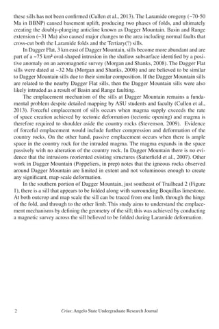 Crius: Angelo State Undergraduate Research Journal2
these sills has not been confirmed (Cullen et al., 2013). The Laramide orogeny (~70-50
Ma in BBNP) caused basement uplift, producing two phases of folds, and ultimately
creating the doubly-plunging anticline known as Dagger Mountain. Basin and Range
extension (~31 Ma) also caused major changes to the area including normal faults that
cross-cut both the Laramide folds and the Tertiary(?) sills.
	 In Dagger Flat, 3 km east of Dagger Mountain, sills become more abundant and are
part of a ~75 km² oval-shaped intrusion in the shallow subsurface identified by a posi-
tive anomaly on an aeromagnetic survey (Morgan and Shanks, 2008). The Dagger Flat
sills were dated at ~32 Ma (Morgan and Shanks, 2008) and are believed to be similar
to Dagger Mountain sills due to their similar composition. If the Dagger Mountain sills
are related to the nearby Dagger Flat sills, then the Dagger Mountain sills were also
likely intruded as a result of Basin and Range faulting.
	 The emplacement mechanism of the sills at Dagger Mountain remains a funda-
mental problem despite detailed mapping by ASU students and faculty (Cullen et al.,
2013). Forceful emplacement of sills occurs when magma supply exceeds the rate
of space creation achieved by tectonic deformation (tectonic opening) and magma is
therefore required to shoulder aside the country rocks (Stevenson, 2009). Evidence
of forceful emplacement would include further compression and deformation of the
country rocks. On the other hand, passive emplacement occurs when there is ample
space in the country rock for the intruded magma. The magma expands in the space
passively with no alteration of the country rock. In Dagger Mountain there is no evi-
dence that the intrusions reoriented existing structures (Satterfield et al., 2007). Other
work in Dagger Mountain (Poppeliers, in prep) notes that the igneous rocks observed
around Dagger Mountain are limited in extent and not voluminous enough to create
any significant, map-scale deformation.
	 In the southern portion of Dagger Mountain, just southeast of Trailhead 2 (Figure
1), there is a sill that appears to be folded along with surrounding Boquillas limestone.
At both outcrop and map scale the sill can be traced from one limb, through the hinge
of the fold, and through to the other limb. This study aims to understand the emplace-
ment mechanisms by defining the geometry of the sill; this was achieved by conducting
a magnetic survey across the sill believed to be folded during Laramide deformation.
 