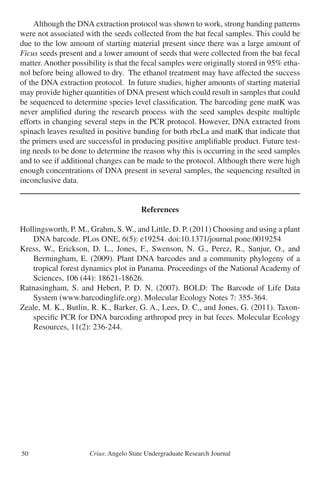 Crius: Angelo State Undergraduate Research Journal50
	 Although the DNA extraction protocol was shown to work, strong banding patterns
were not associated with the seeds collected from the bat fecal samples. This could be
due to the low amount of starting material present since there was a large amount of
Ficus seeds present and a lower amount of seeds that were collected from the bat fecal
matter. Another possibility is that the fecal samples were originally stored in 95% etha-
nol before being allowed to dry. The ethanol treatment may have affected the success
of the DNA extraction protocol. In future studies, higher amounts of starting material
may provide higher quantities of DNA present which could result in samples that could
be sequenced to determine species level classification. The barcoding gene matK was
never amplified during the research process with the seed samples despite multiple
efforts in changing several steps in the PCR protocol. However, DNA extracted from
spinach leaves resulted in positive banding for both rbcLa and matK that indicate that
the primers used are successful in producing positive amplifiable product. Future test-
ing needs to be done to determine the reason why this is occurring in the seed samples
and to see if additional changes can be made to the protocol. Although there were high
enough concentrations of DNA present in several samples, the sequencing resulted in
inconclusive data.
References
Hollingsworth, P. M., Grahm, S. W., and Little, D. P. (2011) Choosing and using a plant
	 DNA barcode. PLos ONE, 6(5): e19254. doi:10.1371/journal.pone.0019254
Kress, W., Erickson, D. L., Jones, F., Swenson, N. G., Perez, R., Sanjur, O., and
	 Bermingham, E. (2009). Plant DNA barcodes and a community phylogeny of a
	 tropical forest dynamics plot in Panama. Proceedings of the National Academy of
	 Sciences, 106 (44): 18621-18626.
Ratnasingham, S. and Hebert, P. D. N. (2007). BOLD: The Barcode of Life Data
	 System (www.barcodinglife.org). Molecular Ecology Notes 7: 355-364.
Zeale, M. K., Butlin, R. K., Barker, G. A., Lees, D. C., and Jones, G. (2011). Taxon-
	 specific PCR for DNA barcoding arthropod prey in bat feces. Molecular Ecology
	 Resources, 11(2): 236-244.
 