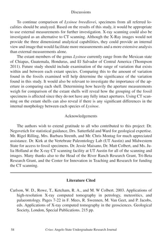 Crius: Angelo State Undergraduate Research Journal58
Discussions
	 To continue comparison of Lysinoe breedlovei, specimens from all referred lo-
calities should be analyzed. Based on the results of this study, it would be appropriate
to use external measurements for further investigation. X-ray scanning could also be
investigated as an alternative to CT scanning. Although the X-Ray images would not
provide the three dimensional analytical capabilities, they could provide an internal
view and image that would facilitate more measurements and a more extensive analysis
than external measurements alone.
	 The extant members of the genus Lysinoe currently range from the Mexican state
of Chiapas, Guatemala, Honduras, and El Salvador of Central America (Thompson
2011). Future study should include examination of the range of variation that exists
within and between each extant species. Comparing this to the amount of variation
found in the fossils examined will help determine the significance of the variation
found in this study. It would also be relevant to investigate the importance of the ap-
erture in comparing each shell. Determining how heavily the aperture measurements
weigh for comparison of the extant shells will reveal how the grouping of the fossil
specimens is affected since they do not have any fully intact apertures. Using CT scan-
ning on the extant shells can also reveal if there is any significant differences in the
internal morphology between each species of Lysinoe.
Acknowledgements
	 The authors wish to extend gratitude to all who contributed to this project: Dr.
Negovetich for statistical guidance, Drs. Satterfield and Ward for geological expertise.
Mr. Rigel Rilling, Mrs. Barbara Strenth, and Mr. Chris Montag for much appreciated
assistance. Dr. Kirk at the Vertebrate Paleontology Lab (UT Austin) and Midwestern
State for access to fossil specimens. Dr. Jessie Maisano, Dr. Matt Colbert, and Ms. Ju-
lia Holland at the X-ray CT scanning facility at UT Austin for all of the scanning and
images. Many thanks also to the Head of the River Ranch Research Grant, Tri-Beta
Research Grant, and the Center for Innovation in Teaching and Research for funding
the CT scanning.
Literature Cited
Carlson, W. D., Rowe, T., Ketcham, R. A., and M. W Colbert. 2003. Applications of
	 high-resolution X-ray computed tomography in petrology, meteoritics, and
	 palaeontology. Pages 7-22 in F. Mees, R. Swennen, M. Van Geet, and P. Jacobs,
	 eds. Applications of X-ray computed tomography in the geosciences. Geological
	 Society, London, Special Publications. 215 pp.
 