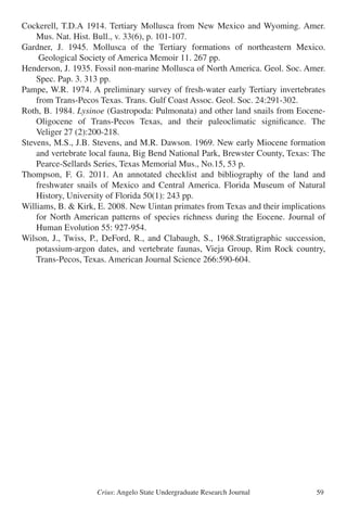 Crius: Angelo State Undergraduate Research Journal 59
Cockerell, T.D.A 1914. Tertiary Mollusca from New Mexico and Wyoming. Amer.
	 Mus. Nat. Hist. Bull., v. 33(6), p. 101-107.
Gardner, J. 1945. Mollusca of the Tertiary formations of northeastern Mexico.
	 Geological Society of America Memoir 11. 267 pp.
Henderson, J. 1935. Fossil non-marine Mollusca of North America. Geol. Soc. Amer.
	 Spec. Pap. 3. 313 pp.
Pampe, W.R. 1974. A preliminary survey of fresh-water early Tertiary invertebrates
	 from Trans-Pecos Texas. Trans. Gulf Coast Assoc. Geol. Soc. 24:291-302.
Roth, B. 1984. Lysinoe (Gastropoda: Pulmonata) and other land snails from Eocene-
	 Oligocene of Trans-Pecos Texas, and their paleoclimatic significance. The
	 Veliger 27 (2):200-218.
Stevens, M.S., J.B. Stevens, and M.R. Dawson. 1969. New early Miocene formation
	 and vertebrate local fauna, Big Bend National Park, Brewster County, Texas: The
	 Pearce-Sellards Series, Texas Memorial Mus., No.15, 53 p.
Thompson, F. G. 2011. An annotated checklist and bibliography of the land and
	 freshwater snails of Mexico and Central America. Florida Museum of Natural
	 History, University of Florida 50(1): 243 pp.
Williams, B. & Kirk, E. 2008. New Uintan primates from Texas and their implications
	 for North American patterns of species richness during the Eocene. Journal of
	 Human Evolution 55: 927-954.
Wilson, J., Twiss, P., DeFord, R., and Clabaugh, S., 1968.Stratigraphic succession,
	 potassium-argon dates, and vertebrate faunas, Vieja Group, Rim Rock country,
	 Trans-Pecos, Texas. American Journal Science 266:590-604.
 