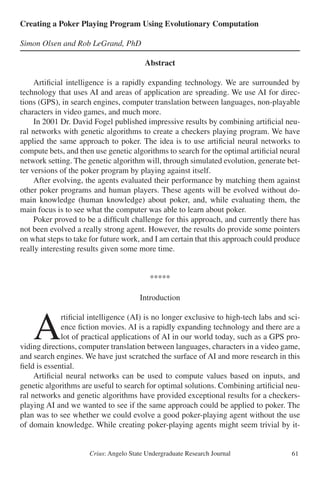 Crius: Angelo State Undergraduate Research Journal 61
Creating a Poker Playing Program Using Evolutionary Computation
Simon Olsen and Rob LeGrand, PhD
Abstract
	 Artificial intelligence is a rapidly expanding technology. We are surrounded by
technology that uses AI and areas of application are spreading. We use AI for direc-
tions (GPS), in search engines, computer translation between languages, non-playable
characters in video games, and much more.
	 In 2001 Dr. David Fogel published impressive results by combining artificial neu-
ral networks with genetic algorithms to create a checkers playing program. We have
applied the same approach to poker. The idea is to use artificial neural networks to
compute bets, and then use genetic algorithms to search for the optimal artificial neural
network setting. The genetic algorithm will, through simulated evolution, generate bet-
ter versions of the poker program by playing against itself.
	 After evolving, the agents evaluated their performance by matching them against
other poker programs and human players. These agents will be evolved without do-
main knowledge (human knowledge) about poker, and, while evaluating them, the
main focus is to see what the computer was able to learn about poker.
	 Poker proved to be a difficult challenge for this approach, and currently there has
not been evolved a really strong agent. However, the results do provide some pointers
on what steps to take for future work, and I am certain that this approach could produce
really interesting results given some more time.
*****
Introduction
	A
rtificial intelligence (AI) is no longer exclusive to high-tech labs and sci-
ence fiction movies. AI is a rapidly expanding technology and there are a
lot of practical applications of AI in our world today, such as a GPS pro-
viding directions, computer translation between languages, characters in a video game,
and search engines. We have just scratched the surface of AI and more research in this
field is essential.
	 Artificial neural networks can be used to compute values based on inputs, and
genetic algorithms are useful to search for optimal solutions. Combining artificial neu-
ral networks and genetic algorithms have provided exceptional results for a checkers-
playing AI and we wanted to see if the same approach could be applied to poker. The
plan was to see whether we could evolve a good poker-playing agent without the use
of domain knowledge. While creating poker-playing agents might seem trivial by it-
 