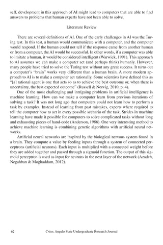 Crius: Angelo State Undergraduate Research Journal62
self, development in this approach of AI might lead to computers that are able to find
answers to problems that human experts have not been able to solve.
Literature Review
	 There are several definitions of AI. One of the early challenges in AI was the Tur-
ing test. In this test, a human would communicate with a computer, and the computer
would respond. If the human could not tell if the response came from another human
or from a computer, the AI would be successful. In other words, if a computer was able
to imitate a human, it would be considered intelligent (Warwick, 1991). This approach
to AI assumes we can make a computer act (and perhaps think) humanly. However,
many people have tried to solve the Turing test without any great success. It turns out
a computer’s “brain” works very different than a human brain. A more modern ap-
proach to AI is to make a computer act rationally. Some scientists have defined this as
“[a] rational agent is one that acts so as to achieve the best outcome or, when there is
uncertainty, the best expected outcome” (Russell & Norvig, 2010, p. 4).
	 One of the most challenging and intriguing problems in artificial intelligence is
machine learning. How can we make a computer learn from previous iterations of
solving a task? It was not long ago that computers could not learn how to perform a
task by examples. Instead of learning from past mistakes, experts where required to
tell the computer how to act in every possible scenario of the task. Strides in machine
learning have made it possible for computers to solve complicated tasks without long
and exhausting pieces of hand-code (Anderson, 1986). One very interesting method to
achieve machine learning is combining genetic algorithms with artificial neural net-
works.
	 Artificial neural networks are inspired by the biological nervous system found in
a brain. They compute a value by feeding inputs through a system of connected per-
ceptrons (artificial neurons). Each input is multiplied with a connected weight before
they are added together and passed through a sigmoid function. The output of this sig-
moid perceptron is used as input for neurons in the next layer of the network (Azadeh,
Negahban & Moghaddam, 2012).
 