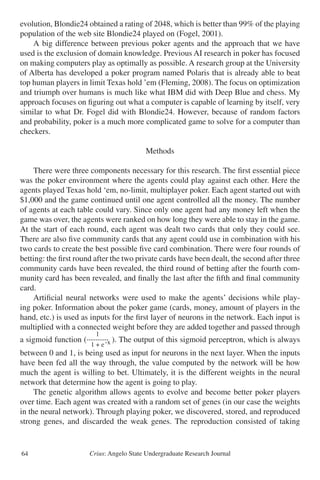 Crius: Angelo State Undergraduate Research Journal64
evolution, Blondie24 obtained a rating of 2048, which is better than 99% of the playing
population of the web site Blondie24 played on (Fogel, 2001).
	 A big difference between previous poker agents and the approach that we have
used is the exclusion of domain knowledge. Previous AI research in poker has focused
on making computers play as optimally as possible. A research group at the University
of Alberta has developed a poker program named Polaris that is already able to beat
top human players in limit Texas hold ’em (Fleming, 2008). The focus on optimization
and triumph over humans is much like what IBM did with Deep Blue and chess. My
approach focuses on figuring out what a computer is capable of learning by itself, very
similar to what Dr. Fogel did with Blondie24. However, because of random factors
and probability, poker is a much more complicated game to solve for a computer than
checkers.
Methods
	 There were three components necessary for this research. The first essential piece
was the poker environment where the agents could play against each other. Here the
agents played Texas hold ‘em, no-limit, multiplayer poker. Each agent started out with
$1,000 and the game continued until one agent controlled all the money. The number
of agents at each table could vary. Since only one agent had any money left when the
game was over, the agents were ranked on how long they were able to stay in the game.
At the start of each round, each agent was dealt two cards that only they could see.
There are also five community cards that any agent could use in combination with his
two cards to create the best possible five card combination. There were four rounds of
betting: the first round after the two private cards have been dealt, the second after three
community cards have been revealed, the third round of betting after the fourth com-
munity card has been revealed, and finally the last after the fifth and final community
card.
	 Artificial neural networks were used to make the agents’ decisions while play-
ing poker. Information about the poker game (cards, money, amount of players in the
hand, etc.) is used as inputs for the first layer of neurons in the network. Each input is
multiplied with a connected weight before they are added together and passed through
a sigmoid function ( ). The output of this sigmoid perceptron, which is always
between 0 and 1, is being used as input for neurons in the next layer. When the inputs
have been fed all the way through, the value computed by the network will be how
much the agent is willing to bet. Ultimately, it is the different weights in the neural
network that determine how the agent is going to play.
	 The genetic algorithm allows agents to evolve and become better poker players
over time. Each agent was created with a random set of genes (in our case the weights
in the neural network). Through playing poker, we discovered, stored, and reproduced
strong genes, and discarded the weak genes. The reproduction consisted of taking
1
----------
1 + e-x
 