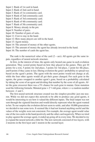 Crius: Angelo State Undergraduate Research Journal66
Input 1: Rank of 1st card in hand.
Input 2: Rank of 2nd card in hand.
Input 3: Rank of 1st community card.
Input 4: Rank of 2nd community card.
Input 5: Rank of 3rd community card.
Input 6: Rank of 4th community card.
Input 7: Rank of 5th community card.
Input 8: Money already in the pot.
Input 9: Number of pairs.
Input 10: Number of pairs of suits.
Input 11: Cost to stay in the hand.
Input 12: How many players are still in the hand.
Input 13: Agent money.
Input 14: The amount of money of the other agents.
Input 15: The amount of money the agent has already invested in the hand.
Input 16: The number of cards the agent has.
	 The rank is the numerical value of the card (2 – ace). All agents got the same in-
puts, regardless of neural network structure.
	 At first, in the interest of time, the agents only hosted one game in each evolution
generation. They scored points based on how they placed in the games. They got 10
points for a win, 5 points for 2nd place, 3 points for 3rd place, 1 point for 4th place,
and 0 points if they came in last. During evolution the genes’ probability to spread was
based on the agent’s points. The agent with the most points would not change at all,
while the four other agents would all get their genes changed. For each gene in the
agents, the genes swapped to another agent’s gene, based on a probability calculated
by taking the score of an agent and dividing that number by the score of all agents. Af-
ter the gene crossover there was a 5% chance for each gene to mutate. Gene mutation
used the following formula: Mutated gene = 2x
• old gene, where x = a random number
between −1 and 1.
	 The first neural network structure created was the simplest possible: just one neu-
ron. While we did not expect this network to be able to produce any good agents, it
would be interesting to see how it valued the different inputs. The final output was not
sent through the sigmoid function and would directly represent what the agent wanted
to bet. To our surprise the evolution did not seem to settle, and after 10,000 generations
we decided to run some tests. It seemed like it had not learned anything useful and the
values of the weights were not consistent. For example, the average agent would value
one of the two cards in the hand positively and the other card negatively. When we tried
to play against the average agent, it ended up going all in every time. We decided to try
to expand the neural network a little bit. The new network consisted of two layers, with
2 neurons in the first layer and 1 neuron in the second layer.
 
