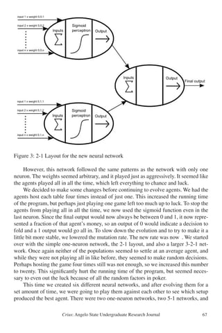 Crius: Angelo State Undergraduate Research Journal 67
Figure 3: 2-1 Layout for the new neural network
	 However, this network followed the same patterns as the network with only one
neuron. The weights seemed arbitrary, and it played just as aggressively. It seemed like
the agents played all in all the time, which left everything to chance and luck.
	 We decided to make some changes before continuing to evolve agents. We had the
agents host each table four times instead of just one. This increased the running time
of the program, but perhaps just playing one game left too much up to luck. To stop the
agents from playing all in all the time, we now used the sigmoid function even in the
last neuron. Since the final output would now always be between 0 and 1, it now repre-
sented a fraction of that agent’s money, so an output of 0 would indicate a decision to
fold and a 1 output would go all in. To slow down the evolution and to try to make it a
little bit more stable, we lowered the mutation rate. The new rate was now . We started
over with the simple one-neuron network, the 2-1 layout, and also a larger 3-2-1 net-
work. Once again neither of the populations seemed to settle at an average agent, and
while they were not playing all in like before, they seemed to make random decisions.
Perhaps hosting the game four times still was not enough, so we increased this number
to twenty. This significantly hurt the running time of the program, but seemed neces-
sary to even out the luck because of all the random factors in poker.
	 This time we created six different neural networks, and after evolving them for a
set amount of time, we were going to play them against each other to see which setup
produced the best agent. There were two one-neuron networks, two 5-1 networks, and
Figure 3
 