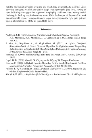 Crius: Angelo State Undergraduate Research Journal70
puts the best neural networks are using and which they are essentially ignoring. Also,
currently the agents will not and cannot adapt to an opponents’ play style. Having an
input indicating how aggressive opponents are playing could turn out to be very useful.
In theory, in the long run, it should not matter if the final output of the neural network
has a threshold or not. However, it seems to put the agents on the right path quicker,
since it eliminates a lot of the all in and fold plays.
References
Anderson, J. R. (1983). Machine learning: An Artificial Intelligence Approach.
	 R. S. Michalski, R. S. Michalski, J. G. Carbonell, & T. M. Mitchell (Eds.). Tioga
	 Pub. Co.
Azadeh, A., Negahban, A., & Moghaddam, M. (2012). A Hybrid Computer
	 Simulation-Artificial Neural Network Algorithm for Optimisation of Dispatching
	 Rule Selection in Stochastic Job Shop Scheduling Problems. International Journal
	 of Production Research, 50(2), 551-566.
Fleming, N. (2008). Game-playing Bots Take on Poker. New Scientist, 200(2682),
	 28-29.
Fogel, D. B. (2001). Blondie24: Playing at the Edge of AI. Morgan Kaufmann.
Ozcelik, F. (2012). A Hybrid Genetic Algorithm for the Single Row Layout Problem.
	 International Journal of Production Research, 50(20), 5872-5886.
Russell, S. J., & Norvig, P. (2010). Artificial Intelligence: A Modern Approach, 3rd
	 edition. Englewood Cliffs: Prentice Hall.
Warwick, K. (1991). Applied artificial intelligence. Institution of Electrical Engineers.
 