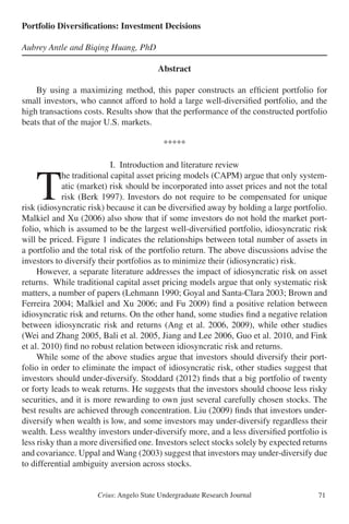 Crius: Angelo State Undergraduate Research Journal 71
Portfolio Diversifications: Investment Decisions
Aubrey Antle and Biqing Huang, PhD
Abstract
	 By using a maximizing method, this paper constructs an efficient portfolio for
small investors, who cannot afford to hold a large well-diversified portfolio, and the
high transactions costs. Results show that the performance of the constructed portfolio
beats that of the major U.S. markets.
*****
I. Introduction and literature review
	T
he traditional capital asset pricing models (CAPM) argue that only system-
atic (market) risk should be incorporated into asset prices and not the total
risk (Berk 1997). Investors do not require to be compensated for unique
risk (idiosyncratic risk) because it can be diversified away by holding a large portfolio.
Malkiel and Xu (2006) also show that if some investors do not hold the market port-
folio, which is assumed to be the largest well-diversified portfolio, idiosyncratic risk
will be priced. Figure 1 indicates the relationships between total number of assets in
a portfolio and the total risk of the portfolio return. The above discussions advise the
investors to diversify their portfolios as to minimize their (idiosyncratic) risk.
	 However, a separate literature addresses the impact of idiosyncratic risk on asset
returns. While traditional capital asset pricing models argue that only systematic risk
matters, a number of papers (Lehmann 1990; Goyal and Santa-Clara 2003; Brown and
Ferreira 2004; Malkiel and Xu 2006; and Fu 2009) find a positive relation between
idiosyncratic risk and returns. On the other hand, some studies find a negative relation
between idiosyncratic risk and returns (Ang et al. 2006, 2009), while other studies
(Wei and Zhang 2005, Bali et al. 2005, Jiang and Lee 2006, Guo et al. 2010, and Fink
et al. 2010) find no robust relation between idiosyncratic risk and returns.
	 While some of the above studies argue that investors should diversify their port-
folio in order to eliminate the impact of idiosyncratic risk, other studies suggest that
investors should under-diversify. Stoddard (2012) finds that a big portfolio of twenty
or forty leads to weak returns. He suggests that the investors should choose less risky
securities, and it is more rewarding to own just several carefully chosen stocks. The
best results are achieved through concentration. Liu (2009) finds that investors under-
diversify when wealth is low, and some investors may under-diversify regardless their
wealth. Less wealthy investors under-diversify more, and a less diversified portfolio is
less risky than a more diversified one. Investors select stocks solely by expected returns
and covariance. Uppal and Wang (2003) suggest that investors may under-diversify due
to differential ambiguity aversion across stocks.
 