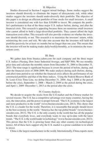 Crius: Angelo State Undergraduate Research Journal72
II. Objective
	 Studies discussed in Section I suggest mixed findings. Some studies suggest the
investors should diversify to eliminate the impact of idiosyncratic risk, while other
studies suggest the investors should under-diversify their portfolio. The objective of
this paper is to design an efficient portfolio of four stocks for small investors. A small
investor is considered one with less than $10,000 to invest. We compare the portfo-
lio’s performance to that of the three major U.S. indices before, during, and after the
financial crisis. This research is appealing because there are numerous small investors
who cannot afford to hold a large-diversified portfolio. They cannot afford the high
transaction costs either. This research will also provide evidence on whether the inves-
tors should diversify or not. This research is to maximize the investors’ return, while
minimizing the costs and risk. We take into account that the investors will hold the
portfolio passively for at least six months but no longer than one year. This means that
the investor will not be making trades daily/weekly/monthly, as to minimize the trans-
actions costs.
III. Data
	 We gather data from finance.yahoo.com for each company and the three major
U.S. indices (Nasdaq, Dow Jones Industrial Average, and S&P 500). We use monthly
price data and calculate the monthly return from December 31, 2004 to December 31,
2013. The time range is significant because it covers the period of before, during, and
after the financial crisis of 2008-2009. We make analysis during each (before, during,
and after) time period to see whether the financial crisis affects the performance of our
constructed portfolio and that of the three indices. Using the Federal Reserve Bank of
St. Louis Crisis Time Line, we define December 31, 2004- Aug 1 2008 as the period
before the crisis, September 1, 2008 – March 2, 2009 as the period during the crisis,
and April 1, 2009- December 1, 2013 as the period after the crisis.
IV. Country Analysis
	 We decide to acquire the stocks from the U.S market and the Chinese market for
several reasons. The U.S. has a competitive advantage over many countries, having the
size, the innovation, and the power to propel forward. “The U.S. economy is the largest
and most productive in the world” (www.businessinsider.com, 2013). This shows that
the U.S. is a leader for the world. Therefore, it is reasonable that people should invest
in the best economy in the world. “America has the top global brands” (www.busines-
sinsider.com, 2013). The U.S. is the only country in the world that has all the popular
brands that everybody loves, and everybody wants to stay up-to-date with the latest
trends. “The U.S. is the world leader in technology” (www.businessinsider.com, 2013).
This proves that the U.S. is growing faster than any other country (in technological
terms). All of these facts support why the U.S. market is a prime candidate to in which
to invest.
	 China is the largest manufacturer in the world. Internationally, China exports more
 