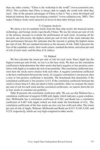 Crius: Angelo State Undergraduate Research Journal 73
than any other country. “China is the workshop to the world” (www.economist.com,
2013). This confirms that China is always able to supply the world with what they
need. One of the greatest advantages of China is that it “has a more developed and
balanced industry than many developing countries” (www.solidarity.com, 2007). This
makes Chinese stocks more attractive to invest in than other foreign stocks.
V. Company Analysis
	 We chose a list of candidate stocks from the blue chip stocks, the financial sector,
technology, and foreign stocks (specifically China). We use the return per unit of risk
as the primary measure to evaluate the performance of each stock. Assuming all the
investors are risk-averse, the highest return per unit of risk of the stock indicates the
best performance because this indicates that the investor is getting the highest return
per unit of risk. We use standard deviation as the measure of risk. Table I presents the
lists of the candidates stocks, their stocks return, standard deviation, and return per unit
of risk of each stock, and the three U.S. indices.
VI. Method
	 We first calculate the return per unit of risk for each stock. Since Apple has the
highest return per unit of risk, we use it as the base stock. We then use the correlation
coefficient to help determine the other stocks that had a negative or low-positive corre-
lation with Apple as to reduce the risk of our portfolio. The correlation coefficient mea-
sures how the stocks move relative with each other. A negative correlation coefficient
is the best combination between the stocks. If a negative correlation is not present, then
a zero or low-positive coefficient is desirable. The benchmark that determines if the
correlation coefficient is low-positive is 0.5. If the correlation coefficient between the
stocks is lower than 0.5, they are ideal to form a portfolio. After we evaluate the return
per unit of risk for each stock and the correlation coefficients, we narrow down the list
to four stocks to construct our portfolio.
	 Table II presents the correlation coefficient table. We can see that Walmart has a
correlation coefficient of negative 0.008 with Apple, which indicates a great combina-
tion. McDonalds has a correlation coefficient of 0.362, and Baidu has a correlation
coefficient of 0.487 with Apple (which are both under the benchmark of 0.5). The
correlation coefficients of the four stocks are also very low with each other. The return
per unit of risk of Apple, Walmart, McDonald and Baidu are 0.317, 0.140, 0.305, and
0.275, respectively, which are very high compared to other stocks.
 