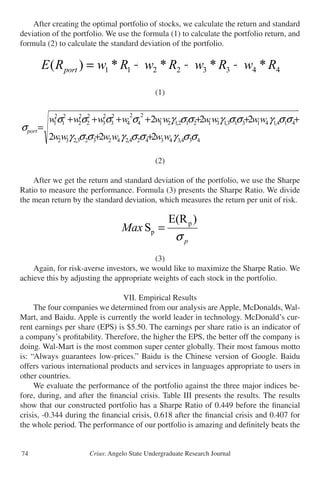 Crius: Angelo State Undergraduate Research Journal74
	 After creating the optimal portfolio of stocks, we calculate the return and standard
deviation of the portfolio. We use the formula (1) to calculate the portfolio return, and
formula (2) to calculate the standard deviation of the portfolio.
(1)
(2)
	 After we get the return and standard deviation of the portfolio, we use the Sharpe
Ratio to measure the performance. Formula (3) presents the Sharpe Ratio. We divide
the mean return by the standard deviation, which measures the return per unit of risk.
(3)
	 Again, for risk-averse investors, we would like to maximize the Sharpe Ratio. We
achieve this by adjusting the appropriate weights of each stock in the portfolio.
VII. Empirical Results
	 The four companies we determined from our analysis are Apple, McDonalds, Wal-
Mart, and Baidu. Apple is currently the world leader in technology. McDonald’s cur-
rent earnings per share (EPS) is $5.50. The earnings per share ratio is an indicator of
a company’s profitability. Therefore, the higher the EPS, the better off the company is
doing. Wal-Mart is the most common super center globally. Their most famous motto
is: “Always guarantees low-prices.” Baidu is the Chinese version of Google. Baidu
offers various international products and services in languages appropriate to users in
other countries.
	 We evaluate the performance of the portfolio against the three major indices be-
fore, during, and after the financial crisis. Table III presents the results. The results
show that our constructed portfolio has a Sharpe Ratio of 0.449 before the financial
crisis, -0.344 during the financial crisis, 0.618 after the financial crisis and 0.407 for
the whole period. The performance of our portfolio is amazing and definitely beats the
After creating the optimal portfolio of stocks, we calculate the return and standard d
of the portfolio. We use the formula (1) to calculate the portfolio return, and formula (2
calculate the standard deviation of the portfolio.
44332211 ****)( RwRwRwRwRE port +++=
(1)
434,343424,242323,232
41313,131212,121
2
4
2
4
2
3
2
3
2
2
2
2
2
1
2
1
222
222
σσγσσγσσγ
σσγσσγσσσσ
σ
wwwwww
wwwwwwwwww
port
++
++++++
=
(2)
After we get the return and standard deviation of the portfolio, we use the Sharpe R
measure the performance. Formula (3) presents the Sharpe Ratio. We divide the mean
the standard deviation, which measures the return per unit of risk.
p
Max
σ
)E(R
S p
p =
 
After creating the optimal portfolio of stocks, we calculate the return and standard deviation
of the portfolio. We use the formula (1) to calculate the portfolio return, and formula (2) to
calculate the standard deviation of the portfolio.
44332211 ****)( RwRwRwRwRE port +++=
(1)
434,343424,242323,232
414,141313,131212,121
2
4
2
4
2
3
2
3
2
2
2
2
2
1
2
1
222
222
σσγσσγσσγ
σσγσσγσσγσσσσ
σ
wwwwww
wwwwwwwwww
port
++
+++++++
=
(2)
After we get the return and standard deviation of the portfolio, we use the Sharpe Ratio to
measure the performance. Formula (3) presents the Sharpe Ratio. We divide the mean return by
the standard deviation, which measures the return per unit of risk.
p
Max
σ
)E(R
S p
p =
6 
 
(1)
434,343424,242323,232
1313,131212,121
2
4
2
4
2
3
2
3
2
2
2
2
2
1
2
1
222
222
σσγσσγσσγ
σσγσσγσσσσ
σ
wwwwww
wwwwwwwww
port
++
++++++
=
(2)
After we get the return and standard deviation of the portfolio, we use the Sharpe
measure the performance. Formula (3) presents the Sharpe Ratio. We divide the mea
the standard deviation, which measures the return per unit of risk.
p
Max
σ
)E(R
S p
p =
 
 