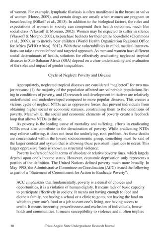 Crius: Angelo State Undergraduate Research Journal80
of women. For example, lymphatic filariasis is often manifested in the breast or vulva
of women (Hotez, 2009), and certain drugs are unsafe when women are pregnant or
breastfeeding (Rilkoff et al., 2013). In addition to the biological factors, the roles and
expectations of women in society can compound their health outcomes, much like
social class (Vlassoff & Moreno, 2002). Women may be expected to suffer in silence
(Vlassoff & Moreno, 2002), to purchase bed nets for their entire household (Clemmons
et al., 2009), or to merely bear children (World Health Organization Regional Office
for Africa [WHO Africa], 2012). With these vulnerabilities in mind, medical interven-
tions can take a more defined and targeted approach. As men and women have different
social determinants of health, solutions for effectively eradicating neglected tropical
diseases in Sub-Saharan Africa (SSA) depend on a clear understanding and evaluation
of the risks and impact of gender inequalities.
Cycle of Neglect: Poverty and Disease
	 Appropriately, neglected tropical diseases are considered “neglected” for two ma-
jor reasons: (1) the majority of the population affected are vulnerable populations liv-
ing in conditions of poverty, and (2) research and development initiatives are relatively
underfunded and underdeveloped compared to more popular diseases. This creates a
vicious cycle of neglect. NTDs act as oppressive forces that prevent individuals from
obtaining higher social or economic statuses, constraining them to the conditions of
poverty. Meanwhile, the social and economic elements of poverty create a feedback
loop that allows NTDs to thrive.
	 As poverty is the leading cause of mortality and suffering, efforts in eradicating
NTDs must also contribute to the deracination of poverty. While eradicating NTDs
may relieve suffering, it does not treat the underlying, root problem. As these deaths
are concentrated within the lowest socioeconomic group, something must be said of
the larger context and system that is allowing these persistent injustices to occur. This
larger oppressive force is known as structural violence.
	 Poverty is often defined in terms of absolute or relative poverty lines, which largely
depend upon one’s income status. However, economic deprivation only represents a
portion of the definition. The United Nations defined poverty much more broadly. In
May 1998, the Administrative Committee on Coordination (ACC) issued the following
as part of a “Statement of Commitment for Action to Eradicate Poverty”:
	 ACC emphasizes that fundamentally, poverty is a denial of choices and
	 opportunities, it is a violation of human dignity. It means lack of basic capacity
	 to participate effectively in society. It means not having enough to feed and
	 clothe a family, not having a school or a clinic to go to, not having the land on
	 which to grow one’s food or a job to earn one’s living, nor having access to
	 credit. It means insecurity, powerlessness and exclusion of individuals, house-
	 holds and communities. It means susceptibility to violence and it often implies
 