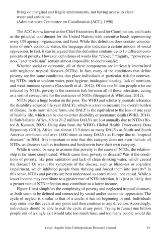 Crius: Angelo State Undergraduate Research Journal 81
	 living on marginal and fragile environments, not having access to clean
	 water and sanitation.
	 (Administrative Committee on Coordination [ACC], 1998)
	 TheACC is now known as the Chief Executives Board for Coordination, and it acts
as the principal coordinator for the United Nations with executive heads representing
every UN agency, organization, and fund. While this definition does contain connota-
tions of one’s economic status, the language also indicates a certain amount of social
oppression. In fact, it can be argued that this definition contains up to 13 different com-
ponents of poverty. However, definitions of words like “choice,” “dignity,” “powerless-
ness,” and “exclusion” remain almost impossible to operationalize.
	 Whether social or economic, all of these components are intricately intertwined
with neglected tropical diseases (NTDs). In fact, many of the conditions that define
poverty are the same conditions that place individuals at particular risk for contract-
ing NTDs, such as unclean water, poor hygiene, inadequate housing, lack of nutrition,
and weak immune systems (Gazzinelli et al., 2012). Of the one billion people who are
infected by NTDs, poverty is the common link between all of these infections, acting
as a sort of co-requisite for the existence of NTDs (Bergquist & Whittaker, 2012).
	 NTDs place a huge burden on the poor. The WHO and scholarly journals reference
the disability-adjusted life year (DALY), which is a tool to measure the overall burden
of disease. In its most simple form, one DALY is the equivalent to the loss of one year
of healthy life, which can be due to either disability or premature death (WHO, 2014).
In Sub-Saharan Africa, 8.6 to 21.2 million DALYs are lost annually due to NTDs (Ho-
tez & Kamath, 2009). Using data from the WHO’s Global Health Observatory Data
Repository (2013), Africa lost almost 13.5 times as many DALYs as North and South
America combined and over 1,000 times as many DALYs as Europe due to “tropical
diseases” in 2004. It is important to note that this category does not even include all
NTDs, as diseases such as trachoma and hookworm have their own category.
	 While it would be easy to assume that poverty is the cause of NTDs, the relation-
ship is far more complicated. Which came first, poverty or disease? Was it the condi-
tions of poverty, like poor sanitation and lack of clean drinking water, which caused
the disease? Or was it the symptoms of the disease, such as blindness or cognitive
impairment, which inhibited people from thriving and forced them into poverty? In
this sense, NTDs and poverty are best understood as correlational, not causal. While a
lower income may contribute to a greater rate of NTD infection, it is just as likely that
a greater rate of NTD infection may contribute to a lower income.
	 Figure 1 best simplifies the complexity of poverty and neglected tropical diseases,
as both seem to be defined and connected by social and/or economic oppression. The
cycle of neglect is similar to that of a circle: it has no beginning or end. Individuals
may enter into this cycle at any point and then continue in any direction. Accordingly,
individuals should be able to exit the cycle at any point. Trying to funnel one billion
people out of a single exit would take too much time, and too many people would die
 