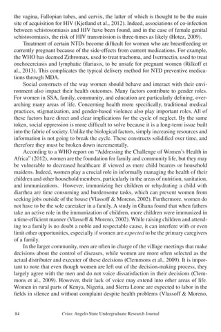 Crius: Angelo State Undergraduate Research Journal84
the vagina, Fallopian tubes, and cervix, the latter of which is thought to be the main
site of acquisition for HIV (Kjetland et al., 2012). Indeed, associations of co-infection
between schistosomiasis and HIV have been found, and in the case of female genital
schistosomiasis, the risk of HIV transmission is three-times as likely (Hotez, 2009).
	 Treatment of certain NTDs become difficult for women who are breastfeeding or
currently pregnant because of the side-effects from current medications. For example,
the WHO has deemed Zithromax, used to treat trachoma, and Ivermectin, used to treat
onchocerciasis and lymphatic filariasis, to be unsafe for pregnant women (Rilkoff et
al., 2013). This complicates the typical delivery method for NTD preventive medica-
tions through MDA.
	 Social constructs of the way women should behave and interact with their envi-
ronment also impact their health outcomes. Many factors contribute to gender roles.
For women in SSA, family, community, and education are particularly defining, over-
arching many areas of life. Concerning health more specifically, traditional medical
practices, stigmatization, and gender-based violence also play important roles. All of
these factors have direct and clear implications for the cycle of neglect. By the same
token, social oppression is more difficult to solve because it is a long-term issue built
into the fabric of society. Unlike the biological factors, simply increasing resources and
information is not going to break the cycle. These constructs solidified over time, and
therefore they must be broken down incrementally.
	 According to a WHO report on “Addressing the Challenge of Women’s Health in
Africa” (2012), women are the foundation for family and community life, but they may
be vulnerable to decreased healthcare if viewed as mere child bearers or household
maidens. Indeed, women play a crucial role in informally managing the health of their
children and other household members, particularly in the areas of nutrition, sanitation,
and immunizations. However, immunizing her children or rehydrating a child with
diarrhea are time consuming and burdensome tasks, which can prevent women from
seeking jobs outside of the house (Vlassoff & Moreno, 2002). Furthermore, women do
not have to be the sole caretaker in a family. A study in Ghana found that when fathers
take an active role in the immunization of children, more children were immunized in
a time-efficient manner (Vlassoff & Moreno, 2002). While raising children and attend-
ing to a family is no doubt a noble and respectable cause, it can interfere with or even
limit other opportunities, especially if women are expected to be the primary caregivers
of a family.
	 In the larger community, men are often in charge of the village meetings that make
decisions about the control of diseases, while women are more often selected as the
actual distributer and executer of these decisions (Clemmons et al., 2009). It is impor-
tant to note that even though women are left out of the decision-making process, they
largely agree with the men and do not voice dissatisfaction in their decisions (Clem-
mons et al., 2009). However, their lack of voice may extend into other areas of life.
Women in rural parts of Kenya, Nigeria, and Sierra Leone are expected to labor in the
fields in silence and without complaint despite health problems (Vlassoff & Moreno,
 