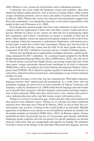Crius: Angelo State Undergraduate Research Journal 85
2002). Without a voice, women are left powerless and in subordinate positions.
	 A hierarchy also exists within the healthcare system and workforce. Men often
inhabit the highest ranked positions, such as doctors or journal editors, while women
occupy subordinate positions, such as nurses and authors of journal articles (Vlassoff
& Moreno, 2002). Women thus receive less financial and transportation support than
their male counterparts, even though they may have a more direct responsibility to the
people in their care (Clemmons et al., 2009).
	 Even though these general gender roles have some similarities to those of the de-
veloped world, the implications of these roles still affect women’s health and risk of
poverty. Whether by choice or not, women are often left out of participating within
their community, and women’s voicelessness in society is symbolic of their lack of
power. Taken together, women are expected to be quietly complicit to the word of men;
their authority within the community is undermined. Furthermore, with denied access
to land rights, women rely on their male counterparts. Women may bear the brunt of
the work in the field, but they cannot own the field. In all, these gender roles act as
components of the ACC’s definition of poverty and are a violation of human dignity.
	 Women also lag behind men in opportunities for higher education—another quali-
fying component for ACC’s definition. In a statistical report compiled by the World
Health Organization Regional Office for Africa (WHO Africa, 2014), only nine out of
43 African nations surveyed had a higher literacy rate among women than men. In the
same report, women consistently showed lower enrollment in all levels of education
(WHO Africa, 2014). According to the United Nations International Children’s Emer-
gency Fund (UNICEF, 2014), barriers of gender equality in education exist because of
school fees, cultural favoritism towards boys, and inadequate or non-existent sanitation
facilities for girls.
	 Education also plays a role in the way one communicates. With higher education,
language becomes more sophisticated and grammatical. As a result, those who can
manipulate language are perceived to be more powerful. In Nigeria, Cameroon, and
Tanzania, a study by Clemmons et al. (2009) found that the language men and women
use to describe their encounters with their diagnosis and treatment had larger implica-
tions on their autonomy. While men often used an active voice, women used a passive
voice, indicating that men adhere and that women comply with medical advice.
	 Perhaps as a result of an education gap, women and men often seek treatment for
their diseases from different sources. Women try to self-heal and utilize traditional
medicine more often than men (Vlassoff & Moreno, 2002). In and of itself, this cul-
tural practice may not have a bearing on the overall health of an individual. Multiple
approaches to healthcare exist, and just as not all traditional methods are harmful, not
all modern methods are beneficial (WHO Africa, 2012). In Western cultures, disease
and health are often viewed under the lens of a microscope, quite literally. Individuals
displaying certain symptoms and who test positive for specific pathogens are deemed
diseased, while those who are asymptomatic and negative are healthy. The definition
of health is based on the biology of the individual. Physicians thus diagnose and treat
 