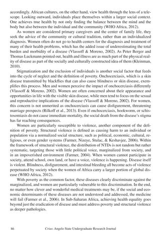 Crius: Angelo State Undergraduate Research Journal86
accordingly. African cultures, on the other hand, view health through the lens of a tele-
scope. Looking outward, individuals place themselves within a larger social context.
One achieves true health by not only finding the balance between the mind and the
body but also between the individual and the community (WHO Africa, 2012).
	 As women are considered primary caregivers and the center of family life, they
seek the advice of the community or cultural tradition, rather than an individualized
diagnosis. Women often do not go to health centers for the diagnosis and treatment of
many of their health problems, which has the added issue of underestimating the total
burden and morbidity of a disease (Vlassoff & Moreno, 2002). As Peter Berger and
Thomas Luckmann pointed out, health and illness are as much part of the physical real-
ity of disease as part of the socially and culturally constructed idea of them (Kleinman,
2010).
	 Stigmatization and the exclusion of individuals is another social factor that feeds
into the cycle of neglect and the definition of poverty. Onchocerciasis, which is a skin
disease transmitted by blackflies that can also cause blindness or skin disease, exem-
plifies this process. Men and women perceive the impact of onchocerciasis differently
(Vlassoff & Moreno, 2002). Women are often concerned about their appearance and
opportunities in life with the visible skin disease, while men tend to focus on the sexual
and reproductive implications of the disease (Vlassoff & Moreno, 2002). For women,
this concern is not unmerited as onchocerciasis can cause disfigurement, threatening
marriage prospects (Rilkoff et al., 2013). Even if onchocerciasis, hookworm, or schis-
tosomiasis do not cause immediate mortality, the social death from the disease’s stigma
has far reaching consequences.
	 Women are particularly susceptible to violence, another component of the defi-
nition of poverty. Structural violence is defined as causing harm to an individual or
population via a normalized social structure, such as political, economic, cultural, re-
ligious, or even gender systems (Farmer, Nizeye, Stulac, & Keshavjee, 2006). Within
the framework of structural violence, the distribution of NTDs is not random but rather
systematic, targeting those with little political voice, marginalized from society, and
in an impoverished environment (Farmer, 2004). When women cannot participate in
society, attend school, own land, or have a voice, violence is happening. Disease itself
is violent. Blindness, disfigurement, and intestinal bleeding all become acts of violence
perpetuated by society when the women of Africa carry a larger portion of global dis-
ease (WHO Africa, 2012).
	 With poverty as the common factor, these diseases clearly discriminate against the
marginalized, and women are particularly vulnerable to this discrimination. In the end,
no matter how clever and wonderful medical treatments may be, if the social and eco-
nomic determinants of these diseases are not understood and addressed, the medicine
will fail (Farmer et al., 2006). In Sub-Saharan Africa, achieving health equality goes
beyond just the eradication of disease and must address poverty and structural violence
as deeper pathologies.
 