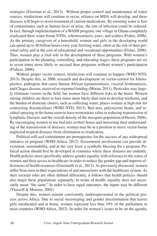 Crius: Angelo State Undergraduate Research Journal88
strategies (Freeman et al., 2013). Without proper control and maintenance of water
sources, reinfections will continue to occur, reliance on MDA will develop, and these
diseases will begin to resist treatment of current medications. By ensuring water is free
of contaminates such as human feces or urine, the rate of infection could be reduced.
In fact, through implementation of a WASH program, one village in Ghana completely
eradicated three water-borne NTDs: schistosomiasis, yaws, and scabies (Fisher, 2006).
As the primary caregivers of a household, women and girls in the developing world
can spend up to 40 billion hours every year fetching water, often at the risk of their per-
sonal safety and at the cost of educational and vocational opportunities (Fisher, 2006).
Thus, women play a vital role in the development of these programs. With women’s
participation in the planning, controlling, and educating stages, these programs are six
to seven times more likely to succeed than programs without women’s participation
(Fishcer, 2006).
	 Without proper vector control, reinfection will continue to happen (WHO NTD,
2013). Despite this, in 2008, research and development on vector-control for kineto-
plastics, pathogens that cause human African typanosomiasis, visceral leishmaniasis,
and Chagas disease, received no reported funding (Moran, 2011). Pesticides may large-
ly eliminate vectors in the field, but women have different risks in the home. Women
raising children are three to four times more likely than men to develop trachoma, and
the burden of domestic chores, such as collecting water, places women at high risk for
contracting dracunculiasis (WHO NTD, 2013). Bed nets, polystyrene beads, and re-
sidual spraying in the home seem to have tremendous value in reducing transmission of
lymphatic filariasis and the overall density of the mosquito population (Ottesen, 2006).
By encouraging women to use bed nets in their house and increasing their understand-
ing of the transmission of diseases, women may be in a position to move vector-borne
neglected tropical diseases from elimination to eradication.
	 Political will and commitment are prerequisites for the success of any widespread
initiative or program (WHO Africa, 2012). Government involvement can provide in-
vestment, sustainability, and at the very least, a symbolic blessing for a program. Po-
litical action should first be developed in countries where these diseases are endemic.
Health policies must specifically address gender equality with reference to the status of
women and their access to healthcare in order to reduce the gender gap and improve ef-
ficiencies of health resources (Gazzinelli et al., 2012). As previously discussed, women
differ from men in their expectations of and interactions with the healthcare system. As
their societal roles are often defined differently, it follows that health policies should
also target these populations separately. In terms of health, equality does not neces-
sarily mean “the same.” In order to have equal outcomes, the inputs may be different
(Vlassoff & Moreno, 2002).
	 Despite this, women remain consistently underrepresented in the political pro-
cess across Africa. Due to social stereotyping and gender discrimination that leaves
girls uneducated and at home, women represent less than 10% of the parliament in
most countries (WHO Africa, 2012). In order for women’s issues to be on the agenda,
 