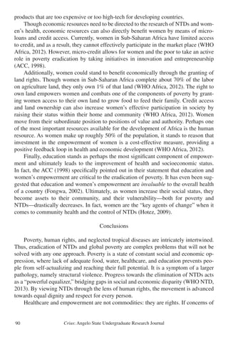 Crius: Angelo State Undergraduate Research Journal90
products that are too expensive or too high-tech for developing countries.
	 Though economic resources need to be directed to the research of NTDs and wom-
en’s health, economic resources can also directly benefit women by means of micro-
loans and credit access. Currently, women in Sub-Saharan Africa have limited access
to credit, and as a result, they cannot effectively participate in the market place (WHO
Africa, 2012). However, micro-credit allows for women and the poor to take an active
role in poverty eradication by taking initiatives in innovation and entrepreneurship
(ACC, 1998).
	 Additionally, women could stand to benefit economically through the granting of
land rights. Though women in Sub-Saharan Africa complete about 70% of the labor
on agriculture land, they only own 1% of that land (WHO Africa, 2012). The right to
own land empowers women and combats one of the components of poverty by grant-
ing women access to their own land to grow food to feed their family. Credit access
and land ownership can also increase women’s effective participation in society by
raising their status within their home and community (WHO Africa, 2012). Women
move from their subordinate position to positions of value and authority. Perhaps one
of the most important resources available for the development of Africa is the human
resource. As women make up roughly 50% of the population, it stands to reason that
investment in the empowerment of women is a cost-effective measure, providing a
positive feedback loop in health and economic development (WHO Africa, 2012).
	 Finally, education stands as perhaps the most significant component of empower-
ment and ultimately leads to the improvement of health and socioeconomic status.
In fact, the ACC (1998) specifically pointed out in their statement that education and
women’s empowerment are critical to the eradication of poverty. It has even been sug-
gested that education and women’s empowerment are invaluable to the overall health
of a country (Fongwa, 2002). Ultimately, as women increase their social status, they
become assets to their community, and their vulnerability—both for poverty and
NTDs—drastically decreases. In fact, women are the “key agents of change” when it
comes to community health and the control of NTDs (Hotez, 2009).
Conclusions
	 Poverty, human rights, and neglected tropical diseases are intricately intertwined.
Thus, eradication of NTDs and global poverty are complex problems that will not be
solved with any one approach. Poverty is a state of constant social and economic op-
pression, where lack of adequate food, water, healthcare, and education prevents peo-
ple from self-actualizing and reaching their full potential. It is a symptom of a larger
pathology, namely structural violence. Progress towards the elimination of NTDs acts
as a “powerful equalizer,” bridging gaps in social and economic disparity (WHO NTD,
2013). By viewing NTDs through the lens of human rights, the movement is advanced
towards equal dignity and respect for every person.
	 Healthcare and empowerment are not commodities: they are rights. If concerns of
 