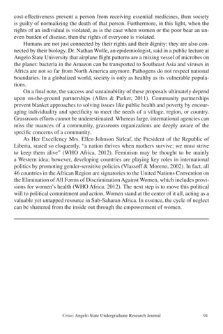 Crius: Angelo State Undergraduate Research Journal 91
cost-effectiveness prevent a person from receiving essential medicines, then society
is guilty of normalizing the death of that person. Furthermore, in this light, when the
rights of an individual is violated, as is the case when women or the poor bear an un-
even burden of disease, then the rights of everyone is violated.
	 Humans are not just connected by their rights and their dignity: they are also con-
nected by their biology. Dr. Nathan Wolfe, an epidemiologist, said in a public lecture at
Angelo State University that airplane flight patterns are a mixing vessel of microbes on
the planet: bacteria in the Amazon can be transported to Southeast Asia and viruses in
Africa are not so far from North America anymore. Pathogens do not respect national
boundaries. In a globalized world, society is only as healthy as its vulnerable popula-
tions.
	 On a final note, the success and sustainability of these proposals ultimately depend
upon on-the-ground partnerships (Allen & Parker, 2011). Community partnerships
prevent blanket approaches to solving issues like public health and poverty by encour-
aging individuality and specificity to meet the needs of a village, region, or country.
Grassroots efforts cannot be underestimated. Whereas large, international agencies can
miss the nuances of a community, grassroots organizations are deeply aware of the
specific concerns of a community.
	 As Her Excellency Mrs. Ellen Johnson Sirleaf, the President of the Republic of
Liberia, stated so eloquently, “a nation thrives when mothers survive; we must strive
to keep them alive” (WHO Africa, 2012). Feminism may be thought to be mainly
a Western idea; however, developing countries are playing key roles in international
politics by promoting gender-sensitive policies (Vlassoff & Moreno, 2002). In fact, all
46 countries in the African Region are signatories to the United Nations Convention on
the Elimination of All Forms of Discrimination Against Women, which includes provi-
sions for women’s health (WHO Africa, 2012). The next step is to move this political
will to political commitment and action. Women stand at the center of it all, acting as a
valuable yet untapped resource in Sub-Saharan Africa. In essence, the cycle of neglect
can be shattered from the inside out through the empowerment of women.
 