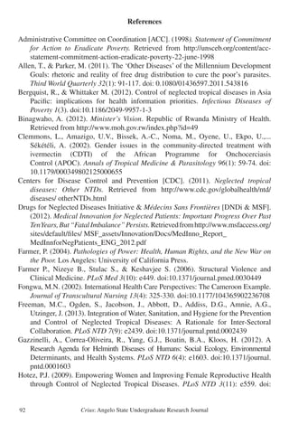 Crius: Angelo State Undergraduate Research Journal92
References
Administrative Committee on Coordination [ACC]. (1998). Statement of Commitment
	 for Action to Eradicate Poverty. Retrieved from http://unsceb.org/content/acc-
	 statement-commitment-action-eradicate-poverty-22-june-1998
Allen, T., & Parker, M. (2011). The ‘Other Diseases’ of the Millennium Development
	 Goals: rhetoric and reality of free drug distribution to cure the poor’s parasites.
	 Third World Quarterly 32(1): 91-117. doi: 0.1080/01436597.2011.543816
Bergquist, R., & Whittaker M. (2012). Control of neglected tropical diseases in Asia
	 Pacific: implications for health information priorities. Infectious Diseases of
	 Poverty 1(3). doi:10.1186/2049-9957-1-3
Binagwaho, A. (2012). Minister’s Vision. Republic of Rwanda Ministry of Health.
	 Retrieved from http://www.moh.gov.rw/index.php?id=49
Clemmons, L., Amazigo, U.V., Bissek, A.-C., Noma, M., Oyene, U., Ekpo, U.,...
	 Sékétéli, A. (2002). Gender issues in the community-directed treatment with
	 ivermectin (CDTI) of the African Programme for Onchocerciasis
	 Control (APOC). Annals of Tropical Medicine & Parasitology 96(1): 59-74. doi:
	 10.1179/000349802125000655
Centers for Disease Control and Prevention [CDC]. (2011). Neglected tropical
	 diseases: Other NTDs. Retrieved from http://www.cdc.gov/globalhealth/ntd/
	 diseases/ otherNTDs.html
Drugs for Neglected Diseases Initiative & Médecins Sans Frontières [DNDi & MSF].
	 (2012). Medical Innovation for Neglected Patients: Important Progress Over Past
	 TenYears,But“FatalImbalance”Persists.Retrievedfromhttp://www.msfaccess.org/
	 sites/default/files/ MSF_assets/Innovation/Docs/MedInno_Report_
	 MedInnforNegPatients_ENG_2012.pdf
Farmer, P. (2004). Pathologies of Power: Health, Human Rights, and the New War on
	 the Poor. Los Angeles: University of California Press.
Farmer P., Nizeye B., Stulac S., & Keshavjee S. (2006). Structural Violence and
	 Clinical Medicine. PLoS Med 3(10): e449. doi:10.1371/journal.pmed.0030449
Fongwa, M.N. (2002). International Health Care Perspectives: The Cameroon Example.
	 Journal of Transcultural Nursing 13(4): 325-330. doi:10.1177/104365902236708
Freeman, M.C., Ogden, S., Jacobson, J., Abbott, D., Addiss, D.G., Amnie, A.G.,
	 Utzinger, J. (2013). Integration of Water, Sanitation, and Hygiene for the Prevention
	 and Control of Neglected Tropical Diseases: A Rationale for Inter-Sectoral
	 Collaboration. PLoS NTD 7(9): e2439. doi:10.1371/journal.pntd.0002439
Gazzinelli, A., Correa-Oliveira, R., Yang, G.J., Boatin, B.A., Kloos, H. (2012). A
	 Research Agenda for Helminth Diseases of Humans: Social Ecology, Environmental
	 Determinants, and Health Systems. PLoS NTD 6(4): e1603. doi:10.1371/journal.
	 pntd.0001603
Hotez, P.J. (2009). Empowering Women and Improving Female Reproductive Health
	 through Control of Neglected Tropical Diseases. PLoS NTD 3(11): e559. doi:
 