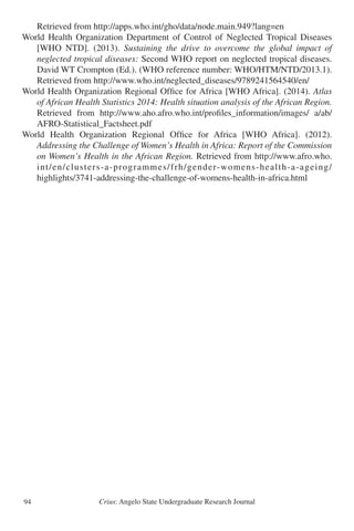 Crius: Angelo State Undergraduate Research Journal94
	 Retrieved from http://apps.who.int/gho/data/node.main.949?lang=en
World Health Organization Department of Control of Neglected Tropical Diseases
	 [WHO NTD]. (2013). Sustaining the drive to overcome the global impact of
	 neglected tropical diseases: Second WHO report on neglected tropical diseases.
	 David WT Crompton (Ed.). (WHO reference number: WHO/HTM/NTD/2013.1).
	 Retrieved from http://www.who.int/neglected_diseases/9789241564540/en/
World Health Organization Regional Office for Africa [WHO Africa]. (2014). Atlas
	 of African Health Statistics 2014: Health situation analysis of the African Region.	
	 Retrieved from http://www.aho.afro.who.int/profiles_information/images/ a/ab/
	 AFRO-Statistical_Factsheet.pdf
World Health Organization Regional Office for Africa [WHO Africa]. (2012).
	 Addressing the Challenge of Women’s Health in Africa: Report of the Commission
	 on Women’s Health in the African Region. Retrieved from http://www.afro.who.
	 int/en/clusters-a-programmes/frh/gender-womens-health-a-ageing/
	 highlights/3741-addressing-the-challenge-of-womens-health-in-africa.html
 