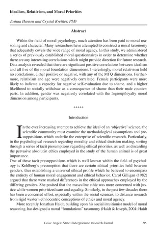 Crius: Angelo State Undergraduate Research Journal 95
Idealism, Relativism, and Moral Priorities
Joshua Hansen and Crystal Kreitler, PhD
Abstract
	 Within the field of moral psychology, much attention has been paid to moral rea-
soning and character. Many researchers have attempted to construct a moral taxonomy
that adequately covers the wide range of moral agency. In this study, we administered
a series of previously established moral questionnaires in order to determine whether
there are any interesting correlations which might provide direction for future research.
Data analysis revealed that there are significant positive correlations between idealism
and all five of the moral foundation dimensions. Interestingly, moral relativism held
no correlations, either positive or negative, with any of the MFQ dimensions. Further-
more, relativism and age were negatively correlated. Female participants were more
likely to indicate a capacity for negative self-evaluation due to shame, and a higher
likelihood to socially withdraw as a consequence of shame than their male counter-
parts. In addition, gender was negatively correlated with the Ingroup/loyalty moral
dimension among participants.
*****
Introduction
	I
n the ever increasing attempt to achieve the ideal of an ‘objective’ science, the
scientific community must examine the methodological assumptions and pre-
suppositions which underlie the enterprise of scientific research. Particularly,
in the psychological research regarding morality and ethical decision making, sorting
through a series of tacit presumptions regarding ethical priorities, as well as discarding
the pervasive absolutist ethics employed in the study of the human animal is of great
importance.
One of these tacit presuppositions which is well known within the field of psychol-
ogy is Kohlberg’s presumption that there are certain ethical priorities held between
genders, thus establishing a universal ethical profile which he believed to encompass
the entirety of human moral engagement and ethical behavior. Carol Gilligan (1982)
argued that there were marked differences in the ethical approaches employed by the
differing genders. She posited that the masculine ethic was more concerned with jus-
tice while women prioritized care and equality. Similarly, in the past few decades there
has been a concerted effort, especially within the social sciences, to distance research
from rigid western ethnocentric conceptions of ethics and moral agency.
	 More recently Jonathan Haidt, building upon his social intuitionist model of moral
reasoning, has designed a moral “foundations” taxonomy (Haidt & Joseph, 2004; Haidt
 